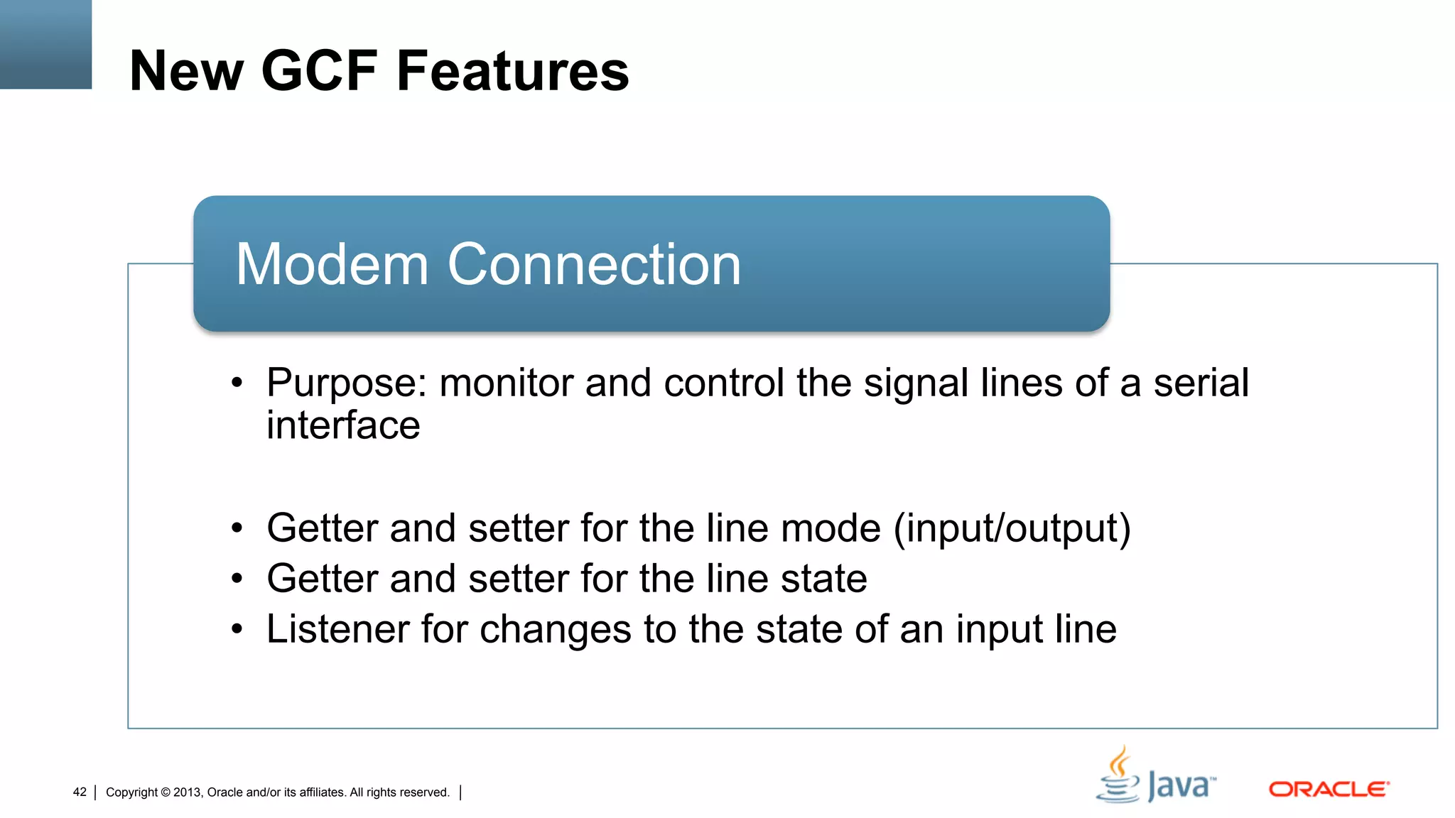 Copyright © 2013, Oracle and/or its affiliates. All rights reserved.42
New GCF Features
•  Purpose: monitor and control the signal lines of a serial
interface
•  Getter and setter for the line mode (input/output)
•  Getter and setter for the line state
•  Listener for changes to the state of an input line
Modem Connection
 