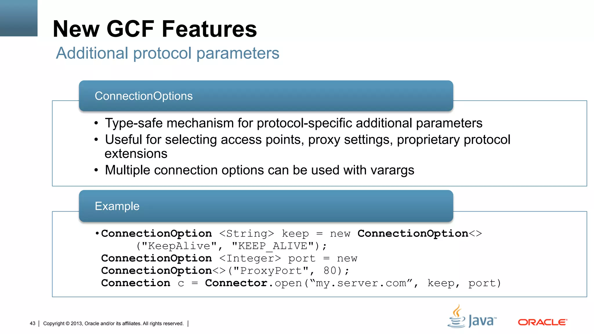 Copyright © 2013, Oracle and/or its affiliates. All rights reserved.43
New GCF Features
•  Type-safe mechanism for protocol-specific additional parameters
•  Useful for selecting access points, proxy settings, proprietary protocol
extensions
•  Multiple connection options can be used with varargs
ConnectionOptions
• ConnectionOption <String> keep = new ConnectionOption<>
("KeepAlive", "KEEP_ALIVE");
ConnectionOption <Integer> port = new
ConnectionOption<>("ProxyPort", 80);
Connection c = Connector.open(“my.server.com”, keep, port)
Example
Additional protocol parameters
 
