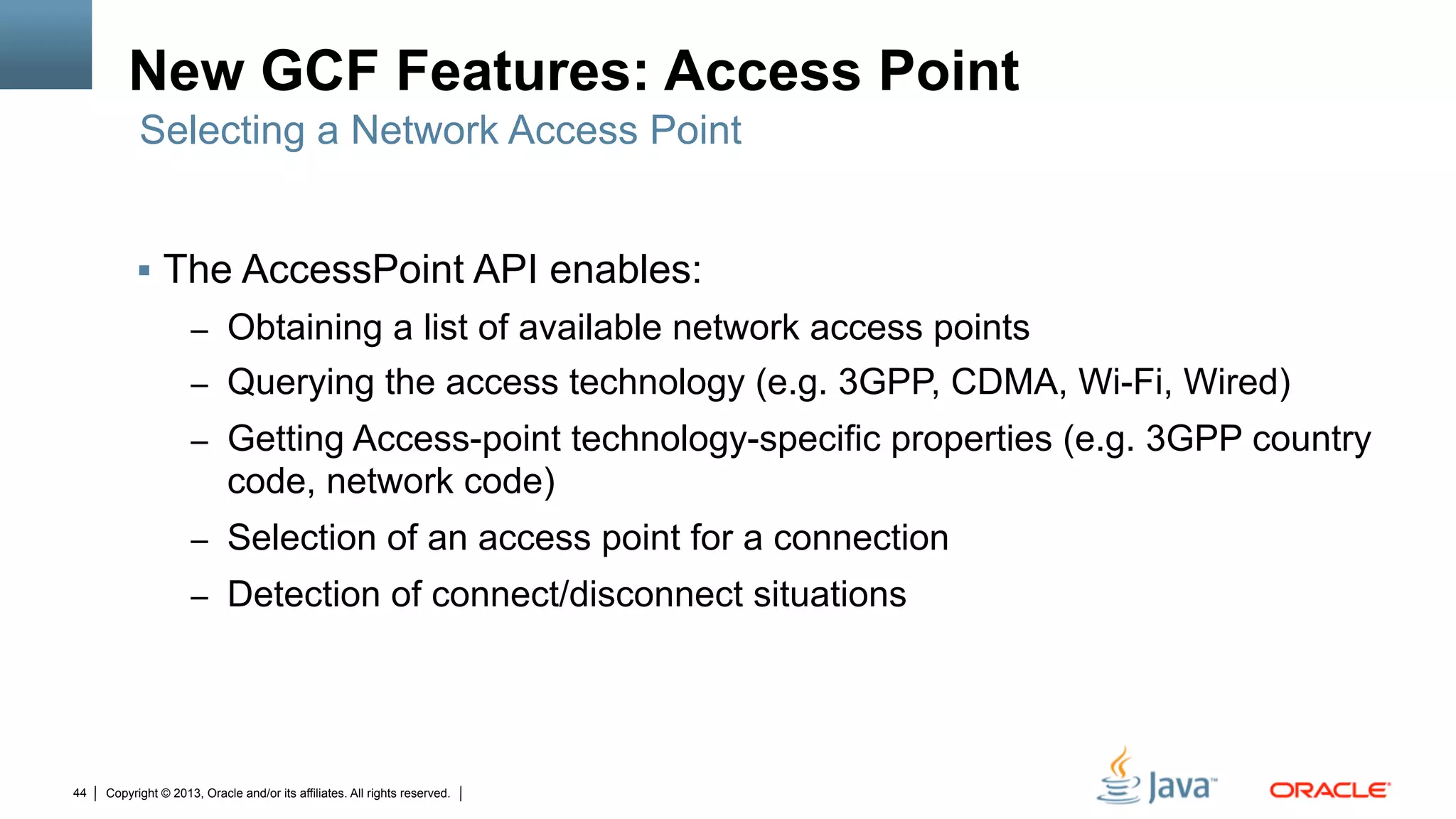 Copyright © 2013, Oracle and/or its affiliates. All rights reserved.44
New GCF Features: Access Point
§  The AccessPoint API enables:
–  Obtaining a list of available network access points
–  Querying the access technology (e.g. 3GPP, CDMA, Wi-Fi, Wired)
–  Getting Access-point technology-specific properties (e.g. 3GPP country
code, network code)
–  Selection of an access point for a connection
–  Detection of connect/disconnect situations
Selecting a Network Access Point
 