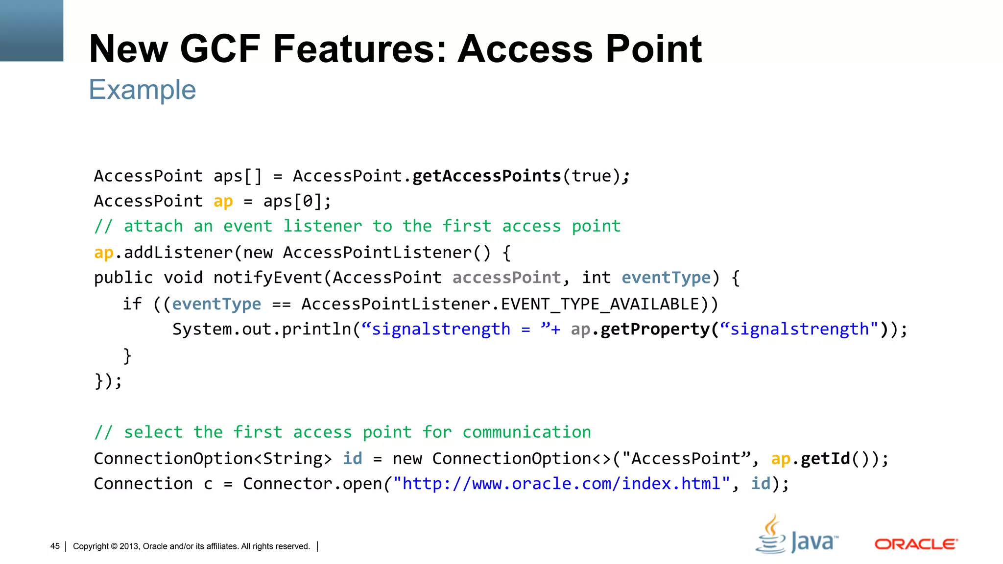 Copyright © 2013, Oracle and/or its affiliates. All rights reserved.45
New GCF Features: Access Point
AccessPoint	
  aps[]	
  =	
  AccessPoint.getAccessPoints(true);	
  
AccessPoint	
  ap	
  =	
  aps[0];	
  
//	
  attach	
  an	
  event	
  listener	
  to	
  the	
  first	
  access	
  point	
  
ap.addListener(new	
  AccessPointListener()	
  {	
  
public	
  void	
  notifyEvent(AccessPoint	
  accessPoint,	
  int	
  eventType)	
  {	
  
	
  	
  if	
  ((eventType	
  ==	
  AccessPointListener.EVENT_TYPE_AVAILABLE))	
  	
  
	
  	
   	
   	
  	
  System.out.println(“signalstrength	
  =	
  ”+	
  ap.getProperty(“signalstrength"));	
  
	
  	
  }	
  
});	
  
	
  
//	
  select	
  the	
  first	
  access	
  point	
  for	
  communication	
  
ConnectionOption<String>	
  id	
  =	
  new	
  ConnectionOption<>("AccessPoint”,	
  ap.getId());	
  
Connection	
  c	
  =	
  Connector.open("http://www.oracle.com/index.html",	
  id);	
  
Example
 