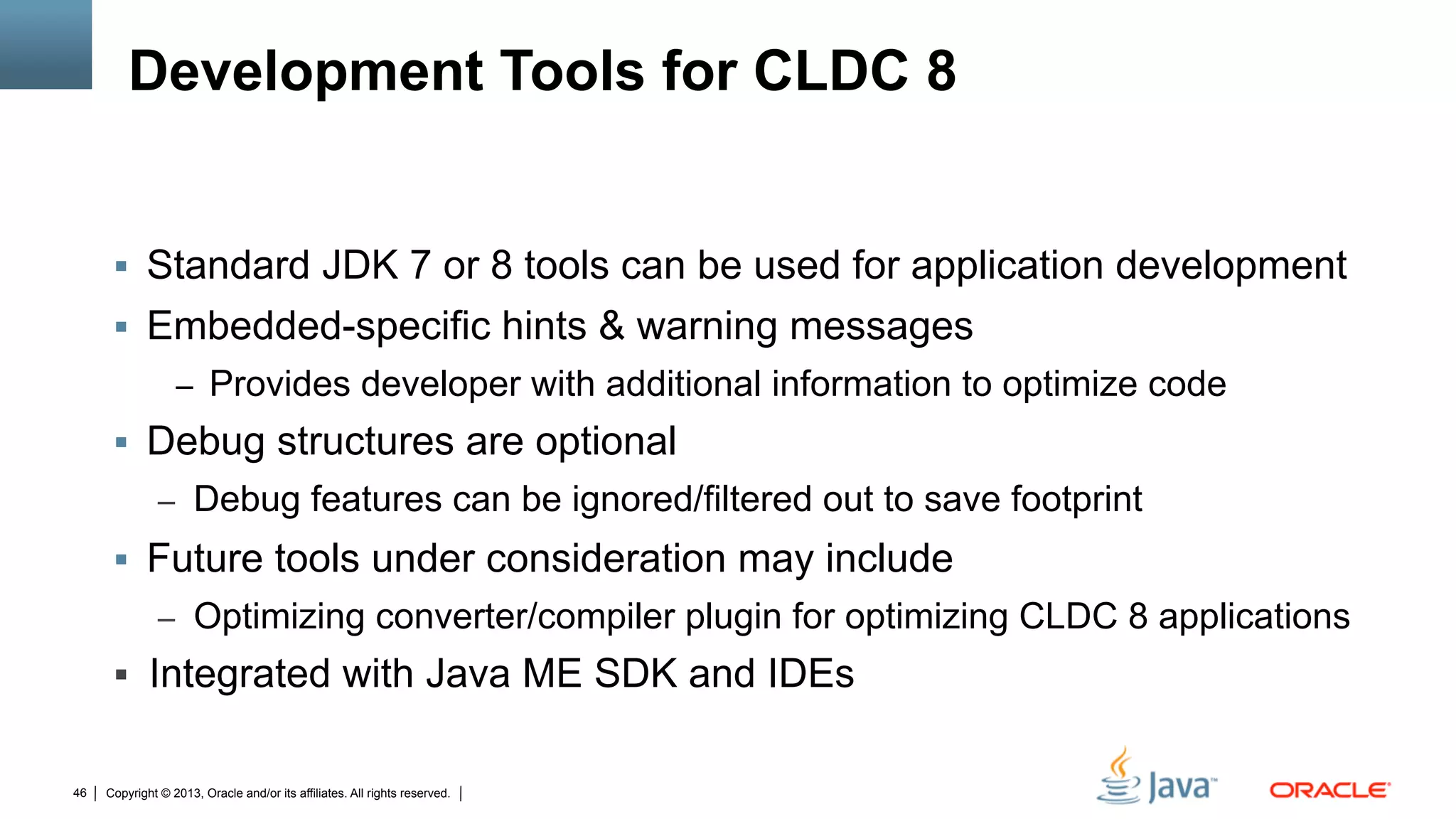 Copyright © 2013, Oracle and/or its affiliates. All rights reserved.46
Development Tools for CLDC 8
§  Standard JDK 7 or 8 tools can be used for application development
§  Embedded-specific hints & warning messages
–  Provides developer with additional information to optimize code
§  Debug structures are optional
–  Debug features can be ignored/filtered out to save footprint
§  Future tools under consideration may include
–  Optimizing converter/compiler plugin for optimizing CLDC 8 applications
§  Integrated with Java ME SDK and IDEs
 