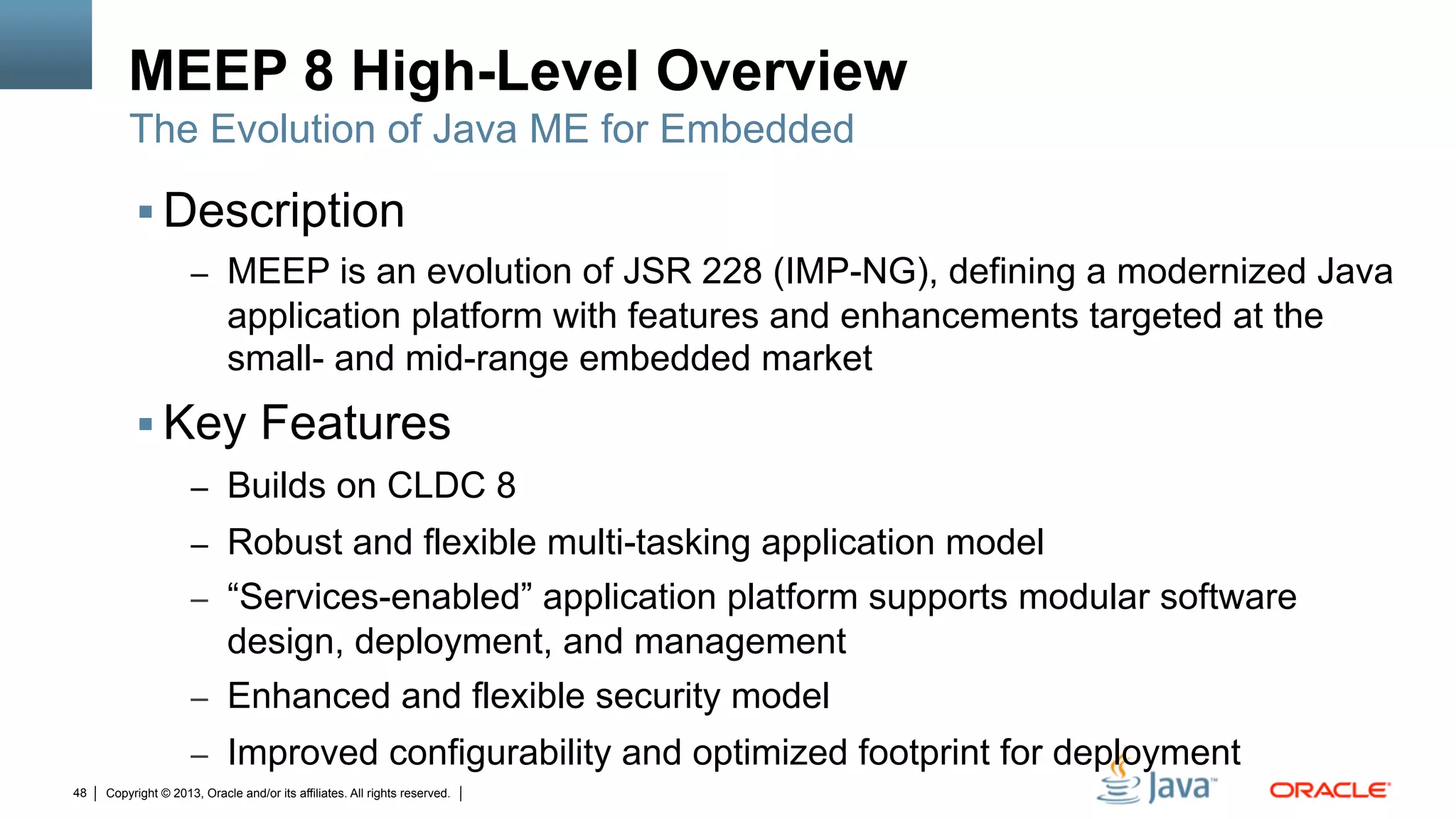 Copyright © 2013, Oracle and/or its affiliates. All rights reserved.48
MEEP 8 High-Level Overview
§ Description
–  MEEP is an evolution of JSR 228 (IMP-NG), defining a modernized Java
application platform with features and enhancements targeted at the
small- and mid-range embedded market
§ Key Features
–  Builds on CLDC 8
–  Robust and flexible multi-tasking application model
–  “Services-enabled” application platform supports modular software
design, deployment, and management
–  Enhanced and flexible security model
–  Improved configurability and optimized footprint for deployment
The Evolution of Java ME for Embedded
 