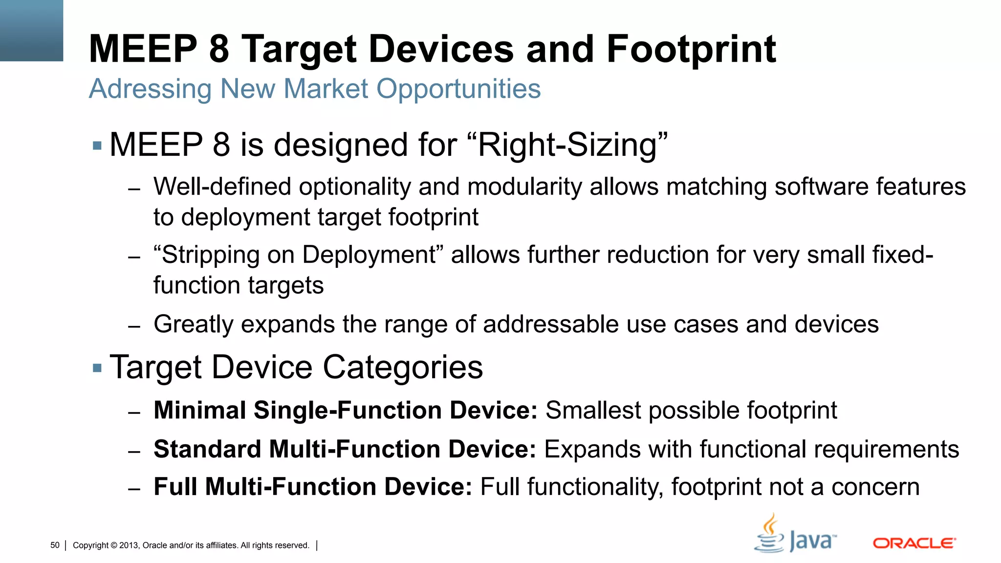 Copyright © 2013, Oracle and/or its affiliates. All rights reserved.50
MEEP 8 Target Devices and Footprint
§ MEEP 8 is designed for “Right-Sizing”
–  Well-defined optionality and modularity allows matching software features
to deployment target footprint
–  “Stripping on Deployment” allows further reduction for very small fixed-
function targets
–  Greatly expands the range of addressable use cases and devices
§ Target Device Categories
–  Minimal Single-Function Device: Smallest possible footprint
–  Standard Multi-Function Device: Expands with functional requirements
–  Full Multi-Function Device: Full functionality, footprint not a concern
Adressing New Market Opportunities
 