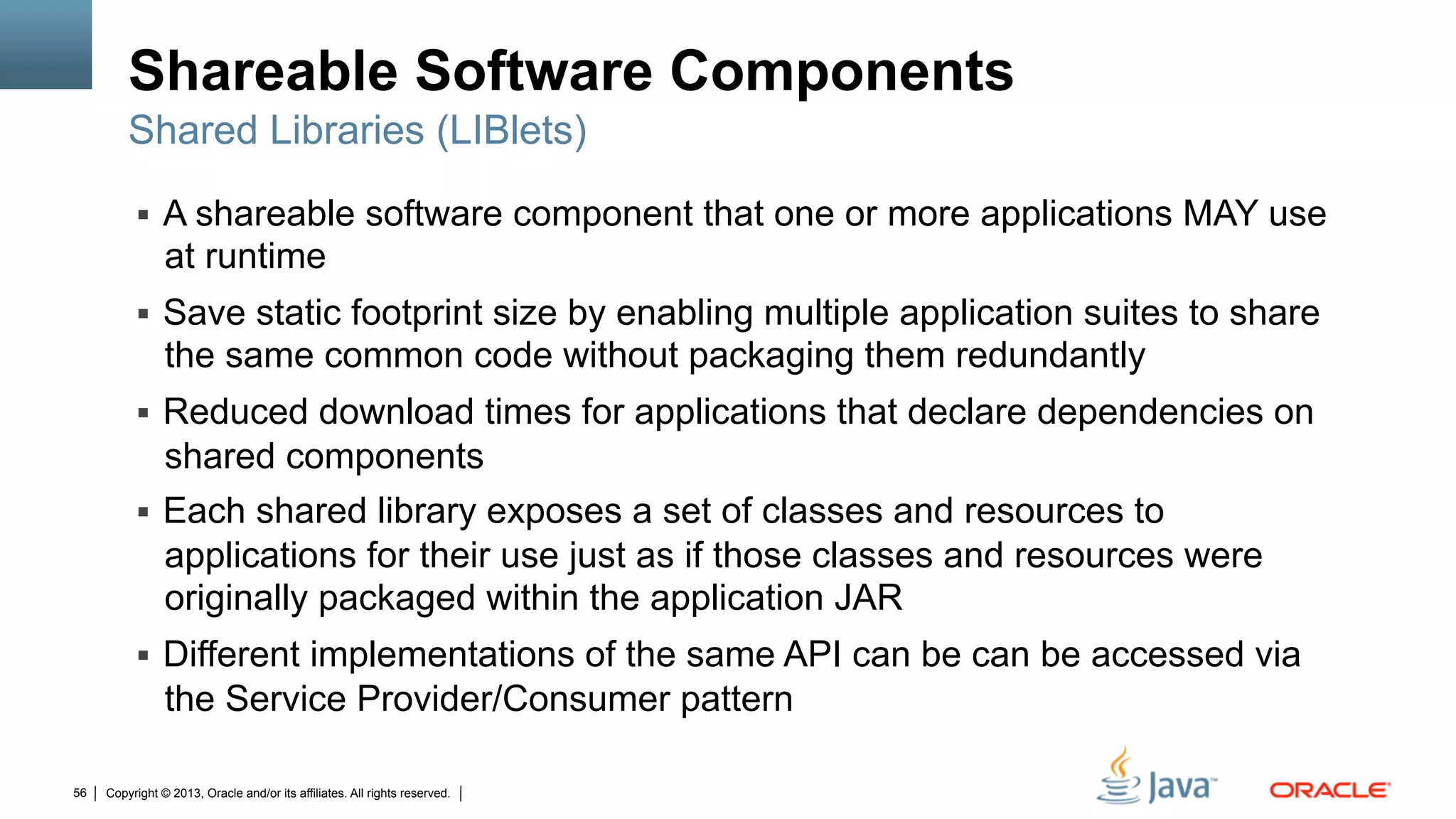 Copyright © 2013, Oracle and/or its affiliates. All rights reserved.56
Shareable Software Components
§  A shareable software component that one or more applications MAY use
at runtime
§  Save static footprint size by enabling multiple application suites to share
the same common code without packaging them redundantly
§  Reduced download times for applications that declare dependencies on
shared components
§  Each shared library exposes a set of classes and resources to
applications for their use just as if those classes and resources were
originally packaged within the application JAR
§  Different implementations of the same API can be can be accessed via
the Service Provider/Consumer pattern
Shared Libraries (LIBlets)
 