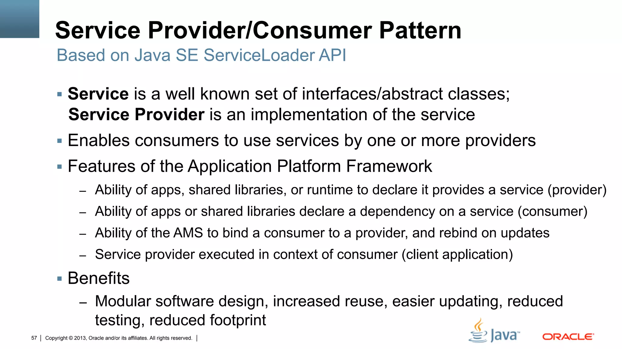 Copyright © 2013, Oracle and/or its affiliates. All rights reserved.57
Service Provider/Consumer Pattern
§  Service is a well known set of interfaces/abstract classes;
Service Provider is an implementation of the service
§  Enables consumers to use services by one or more providers
§  Features of the Application Platform Framework
–  Ability of apps, shared libraries, or runtime to declare it provides a service (provider)
–  Ability of apps or shared libraries declare a dependency on a service (consumer)
–  Ability of the AMS to bind a consumer to a provider, and rebind on updates
–  Service provider executed in context of consumer (client application)
§  Benefits
–  Modular software design, increased reuse, easier updating, reduced
testing, reduced footprint
Based on Java SE ServiceLoader API
 