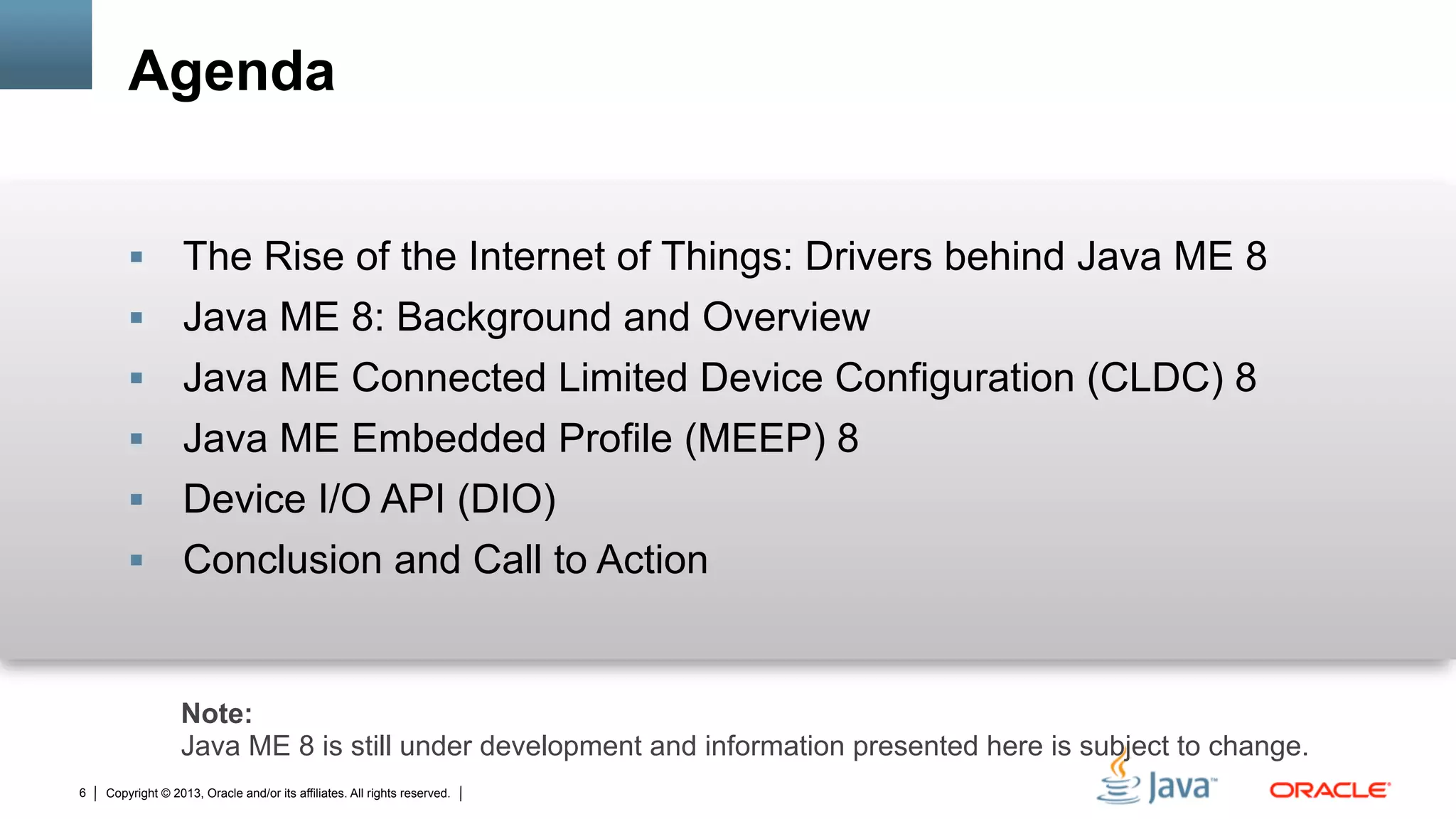 Copyright © 2013, Oracle and/or its affiliates. All rights reserved.6
Agenda
§  The Rise of the Internet of Things: Drivers behind Java ME 8
§  Java ME 8: Background and Overview
§  Java ME Connected Limited Device Configuration (CLDC) 8
§  Java ME Embedded Profile (MEEP) 8
§  Device I/O API (DIO)
§  Conclusion and Call to Action
Note:
Java ME 8 is still under development and information presented here is subject to change.
 