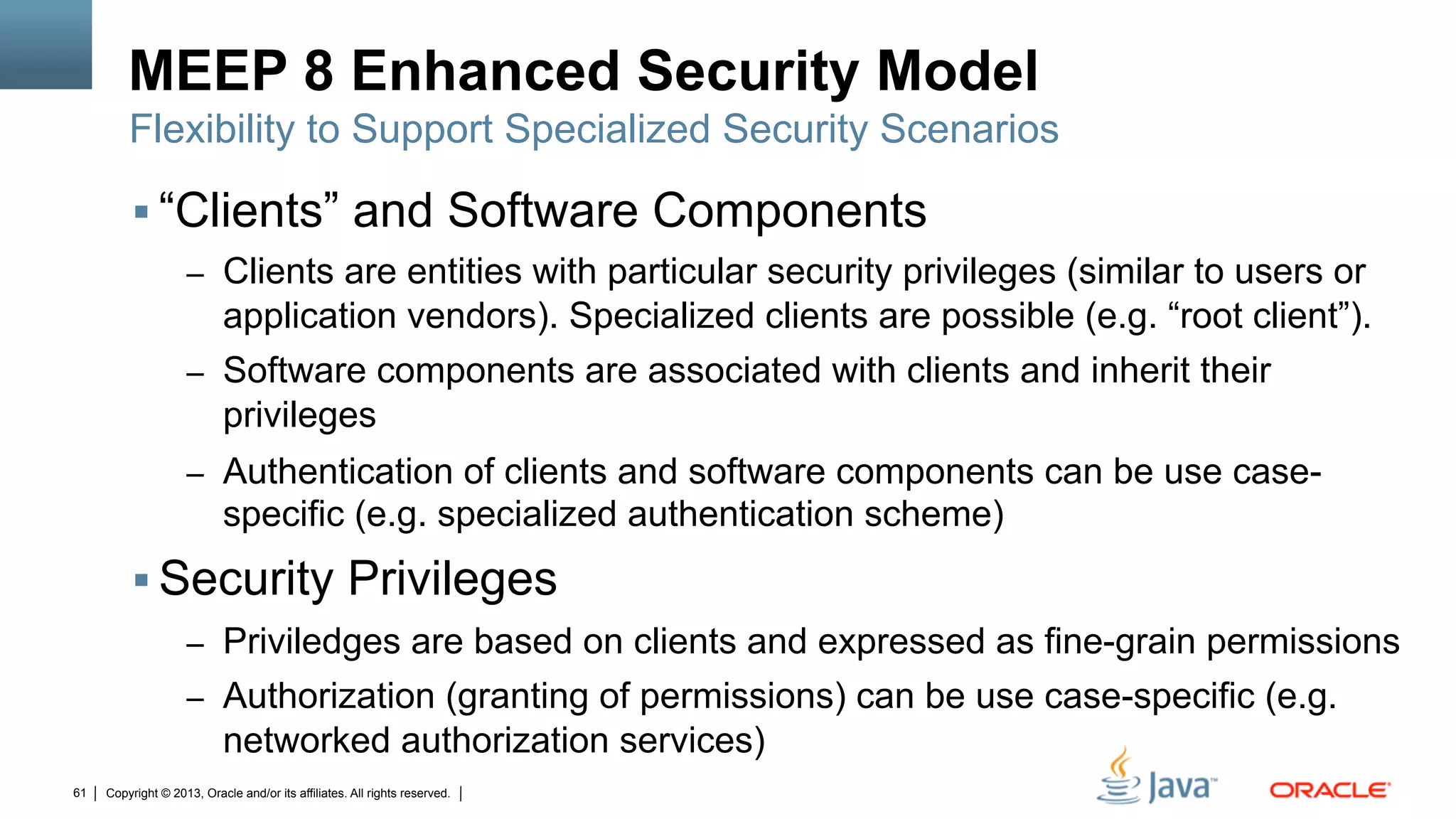 Copyright © 2013, Oracle and/or its affiliates. All rights reserved.61
MEEP 8 Enhanced Security Model
§ “Clients” and Software Components
–  Clients are entities with particular security privileges (similar to users or
application vendors). Specialized clients are possible (e.g. “root client”).
–  Software components are associated with clients and inherit their
privileges
–  Authentication of clients and software components can be use case-
specific (e.g. specialized authentication scheme)
§ Security Privileges
–  Priviledges are based on clients and expressed as fine-grain permissions
–  Authorization (granting of permissions) can be use case-specific (e.g.
networked authorization services)
Flexibility to Support Specialized Security Scenarios
 
