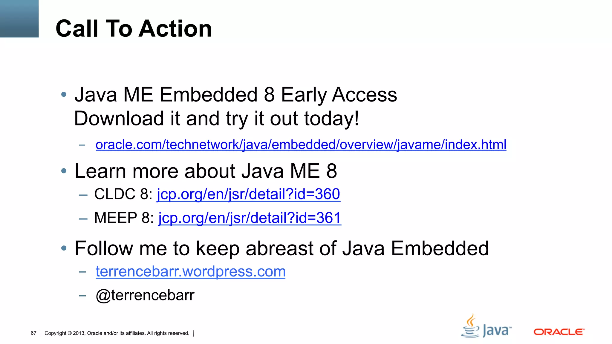 Copyright © 2013, Oracle and/or its affiliates. All rights reserved.67
Call To Action
•  Java ME Embedded 8 Early Access
Download it and try it out today!
-  oracle.com/technetwork/java/embedded/overview/javame/index.html
•  Learn more about Java ME 8
–  CLDC 8: jcp.org/en/jsr/detail?id=360
–  MEEP 8: jcp.org/en/jsr/detail?id=361
•  Follow me to keep abreast of Java Embedded
-  terrencebarr.wordpress.com
-  @terrencebarr
 