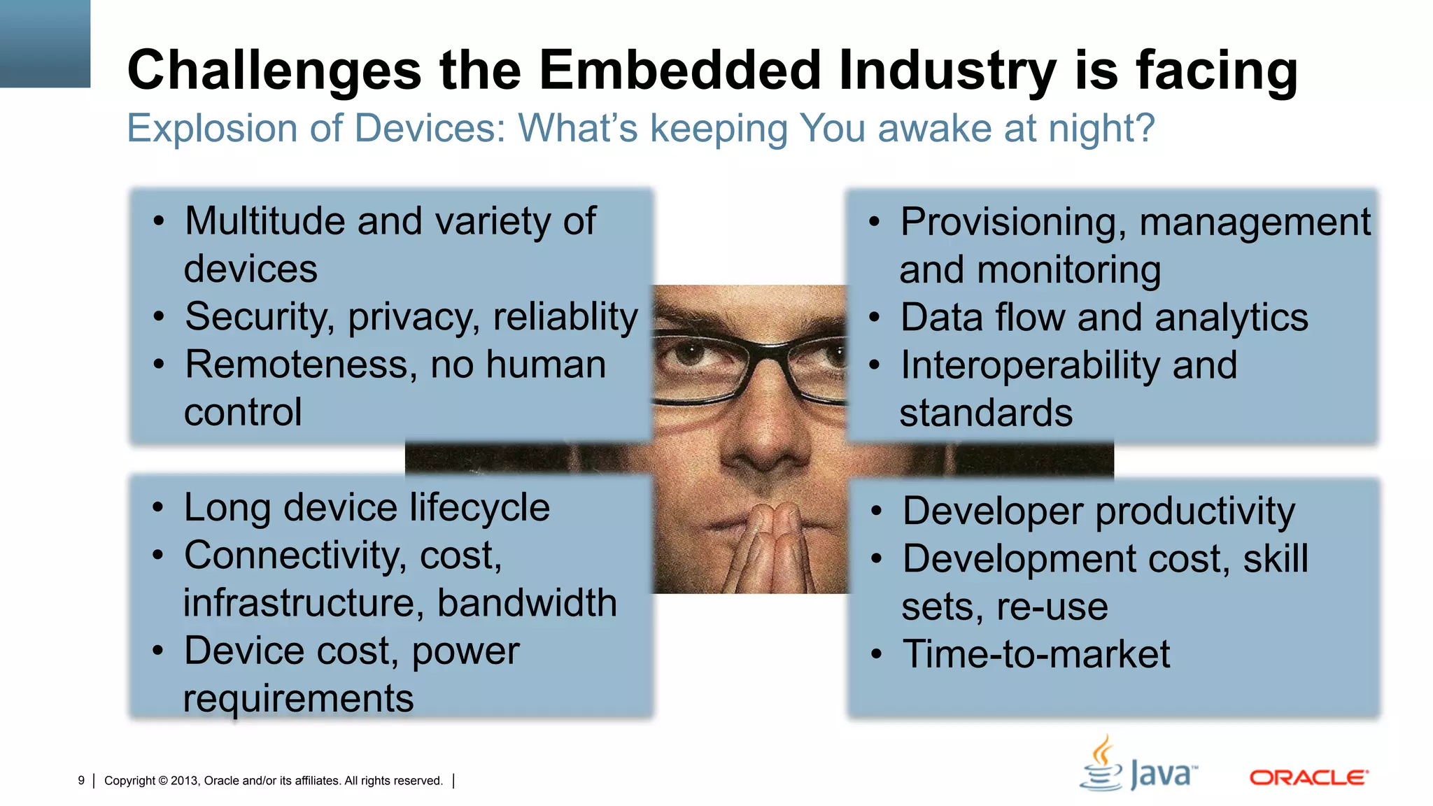 Copyright © 2013, Oracle and/or its affiliates. All rights reserved.9
Challenges the Embedded Industry is facing
•  Multitude and variety of
devices
•  Security, privacy, reliablity
•  Remoteness, no human
control
•  Provisioning, management
and monitoring
•  Data flow and analytics
•  Interoperability and
standards
Explosion of Devices: What’s keeping You awake at night?
•  Long device lifecycle
•  Connectivity, cost,
infrastructure, bandwidth
•  Device cost, power
requirements
•  Developer productivity
•  Development cost, skill
sets, re-use
•  Time-to-market
 