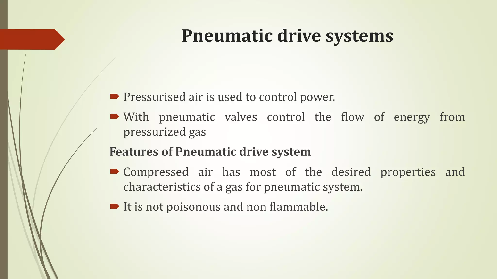 Pneumatic drive systems
 Pressurised air is used to control power.
 With pneumatic valves control the flow of energy from
pressurized gas
Features of Pneumatic drive system
 Compressed air has most of the desired properties and
characteristics of a gas for pneumatic system.
 It is not poisonous and non flammable.
 
