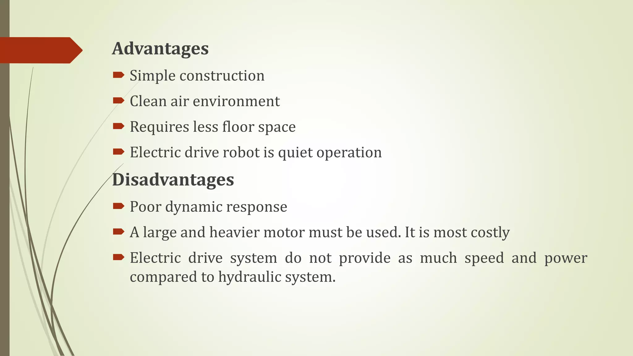 Advantages
 Simple construction
 Clean air environment
 Requires less floor space
 Electric drive robot is quiet operation
Disadvantages
 Poor dynamic response
 A large and heavier motor must be used. It is most costly
 Electric drive system do not provide as much speed and power
compared to hydraulic system.
 