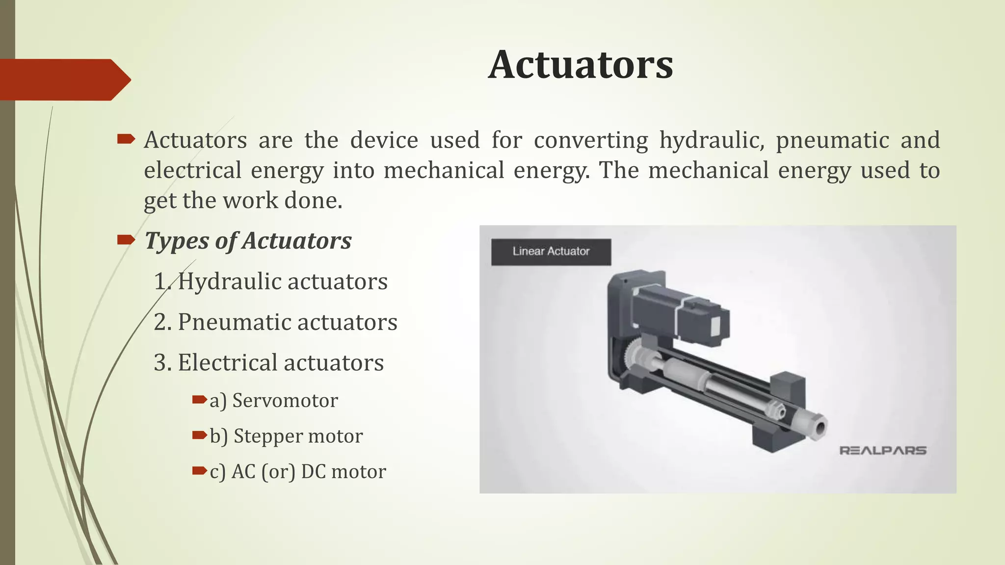 Actuators
 Actuators are the device used for converting hydraulic, pneumatic and
electrical energy into mechanical energy. The mechanical energy used to
get the work done.
 Types of Actuators
1. Hydraulic actuators
2. Pneumatic actuators
3. Electrical actuators
a) Servomotor
b) Stepper motor
c) AC (or) DC motor
 