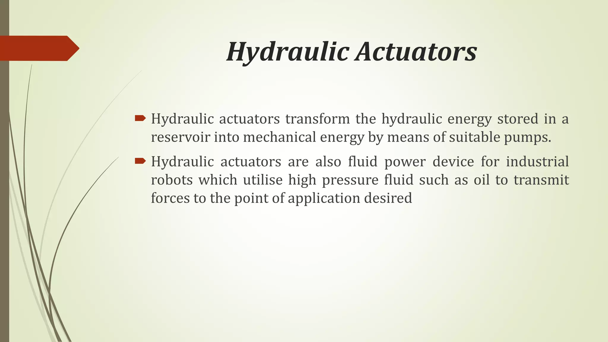 Hydraulic Actuators
 Hydraulic actuators transform the hydraulic energy stored in a
reservoir into mechanical energy by means of suitable pumps.
 Hydraulic actuators are also fluid power device for industrial
robots which utilise high pressure fluid such as oil to transmit
forces to the point of application desired
 