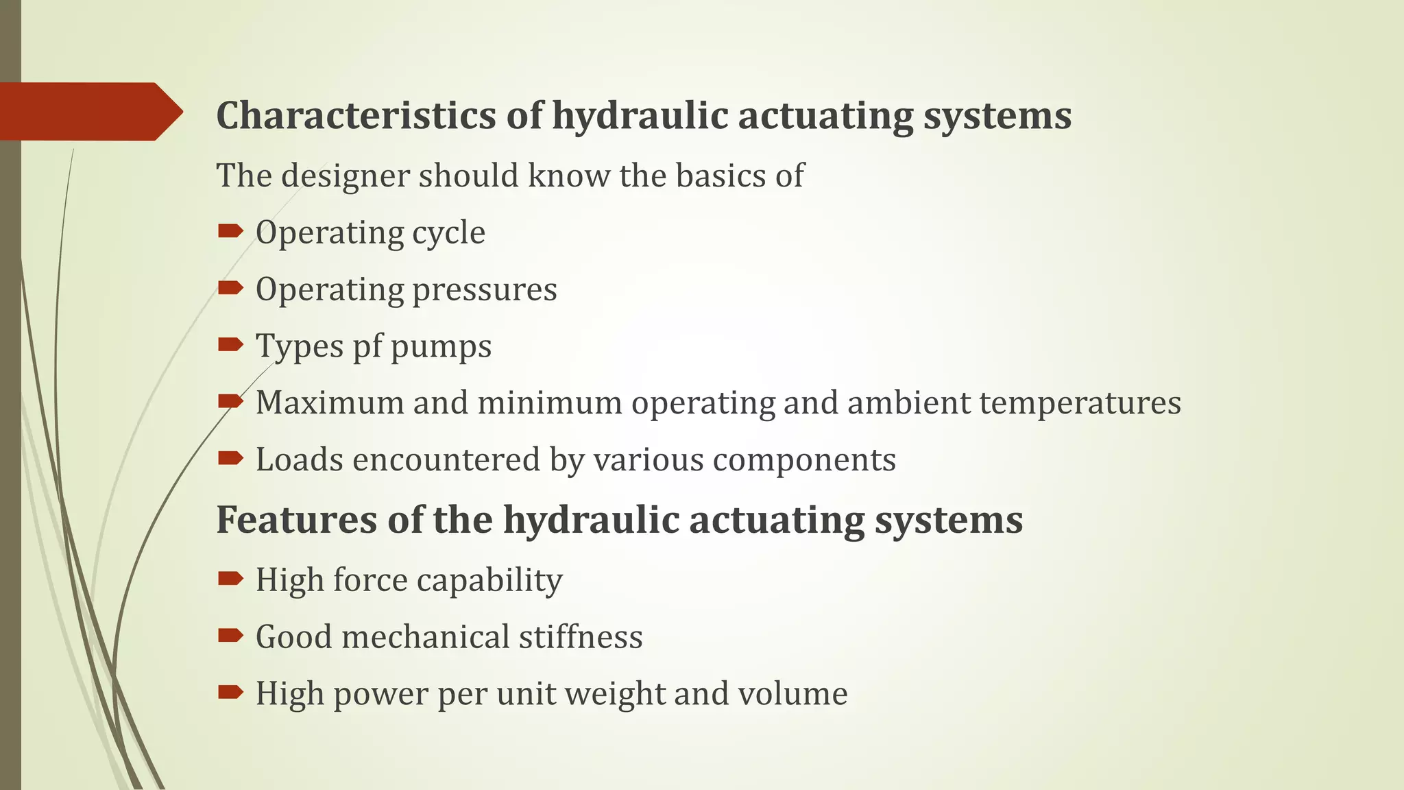 Characteristics of hydraulic actuating systems
The designer should know the basics of
 Operating cycle
 Operating pressures
 Types pf pumps
 Maximum and minimum operating and ambient temperatures
 Loads encountered by various components
Features of the hydraulic actuating systems
 High force capability
 Good mechanical stiffness
 High power per unit weight and volume
 