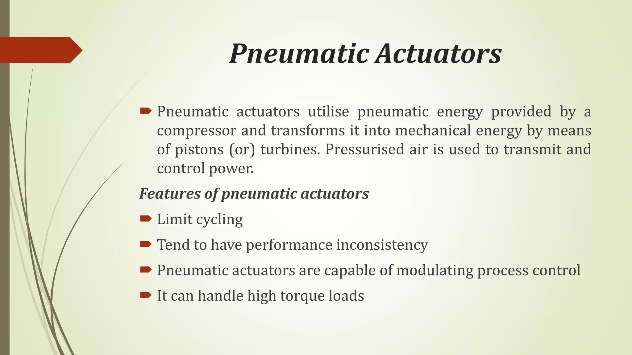 Pneumatic Actuators
 Pneumatic actuators utilise pneumatic energy provided by a
compressor and transforms it into mechanical energy by means
of pistons (or) turbines. Pressurised air is used to transmit and
control power.
Features of pneumatic actuators
 Limit cycling
 Tend to have performance inconsistency
 Pneumatic actuators are capable of modulating process control
 It can handle high torque loads
 