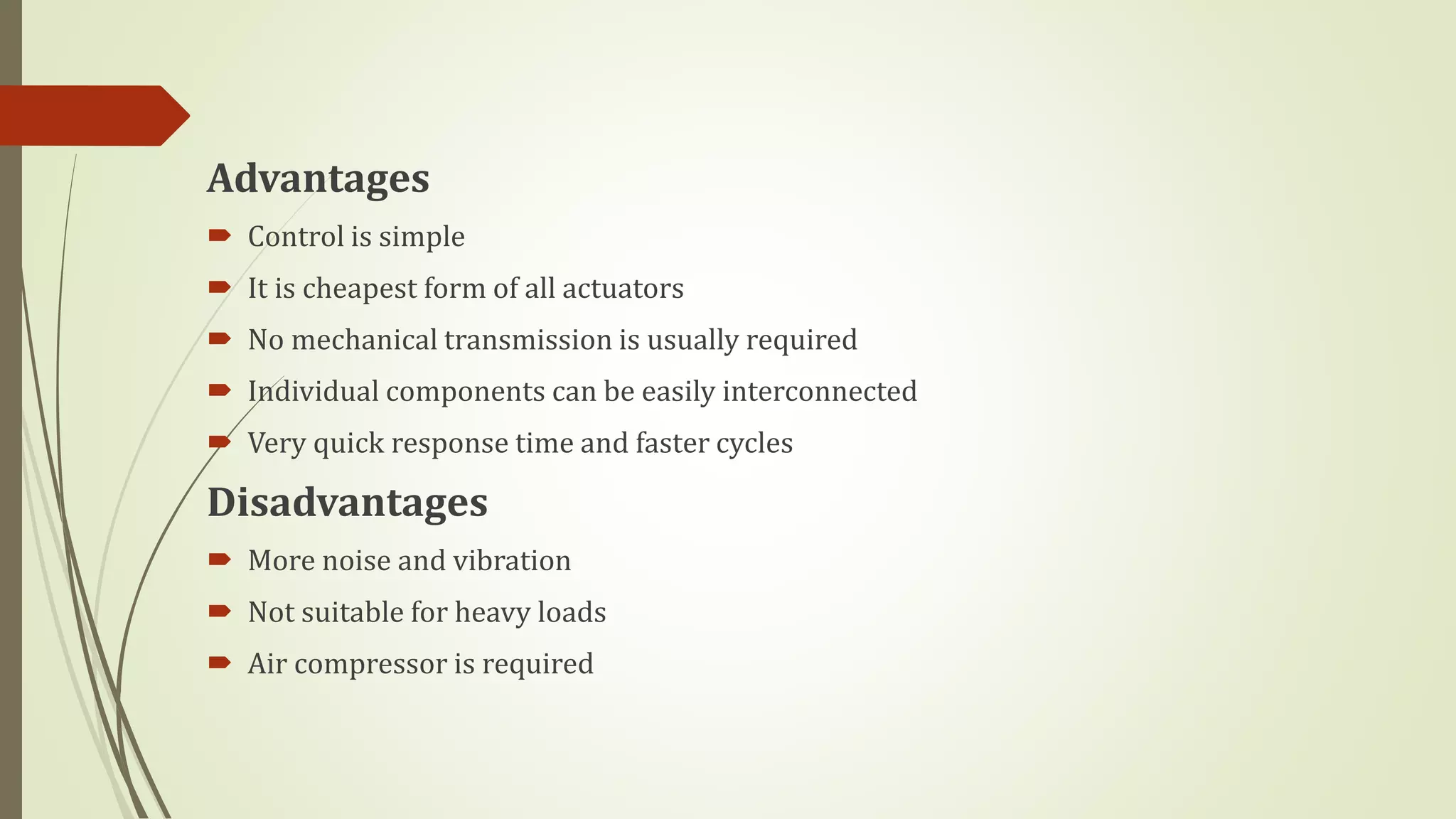 Advantages
 Control is simple
 It is cheapest form of all actuators
 No mechanical transmission is usually required
 Individual components can be easily interconnected
 Very quick response time and faster cycles
Disadvantages
 More noise and vibration
 Not suitable for heavy loads
 Air compressor is required
 