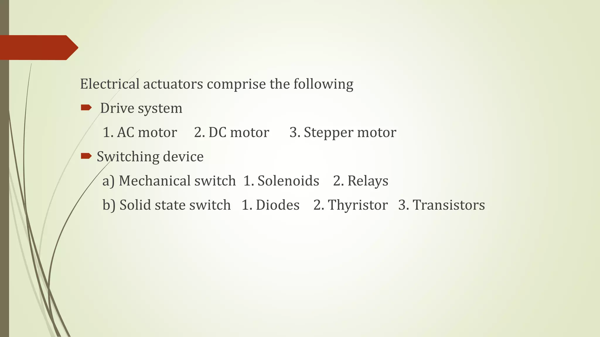 Electrical actuators comprise the following
 Drive system
1. AC motor 2. DC motor 3. Stepper motor
 Switching device
a) Mechanical switch 1. Solenoids 2. Relays
b) Solid state switch 1. Diodes 2. Thyristor 3. Transistors
 
