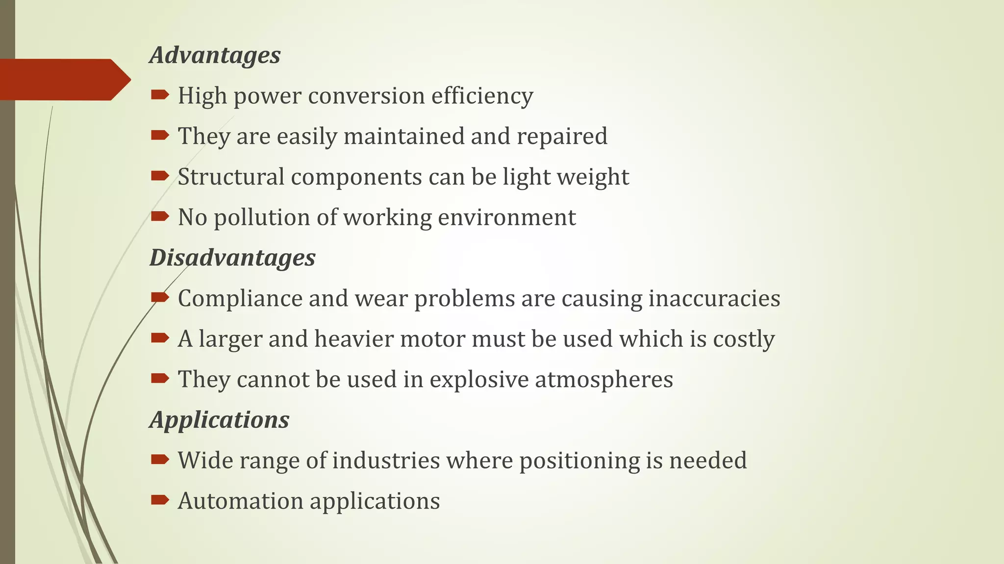 Advantages
 High power conversion efficiency
 They are easily maintained and repaired
 Structural components can be light weight
 No pollution of working environment
Disadvantages
 Compliance and wear problems are causing inaccuracies
 A larger and heavier motor must be used which is costly
 They cannot be used in explosive atmospheres
Applications
 Wide range of industries where positioning is needed
 Automation applications
 