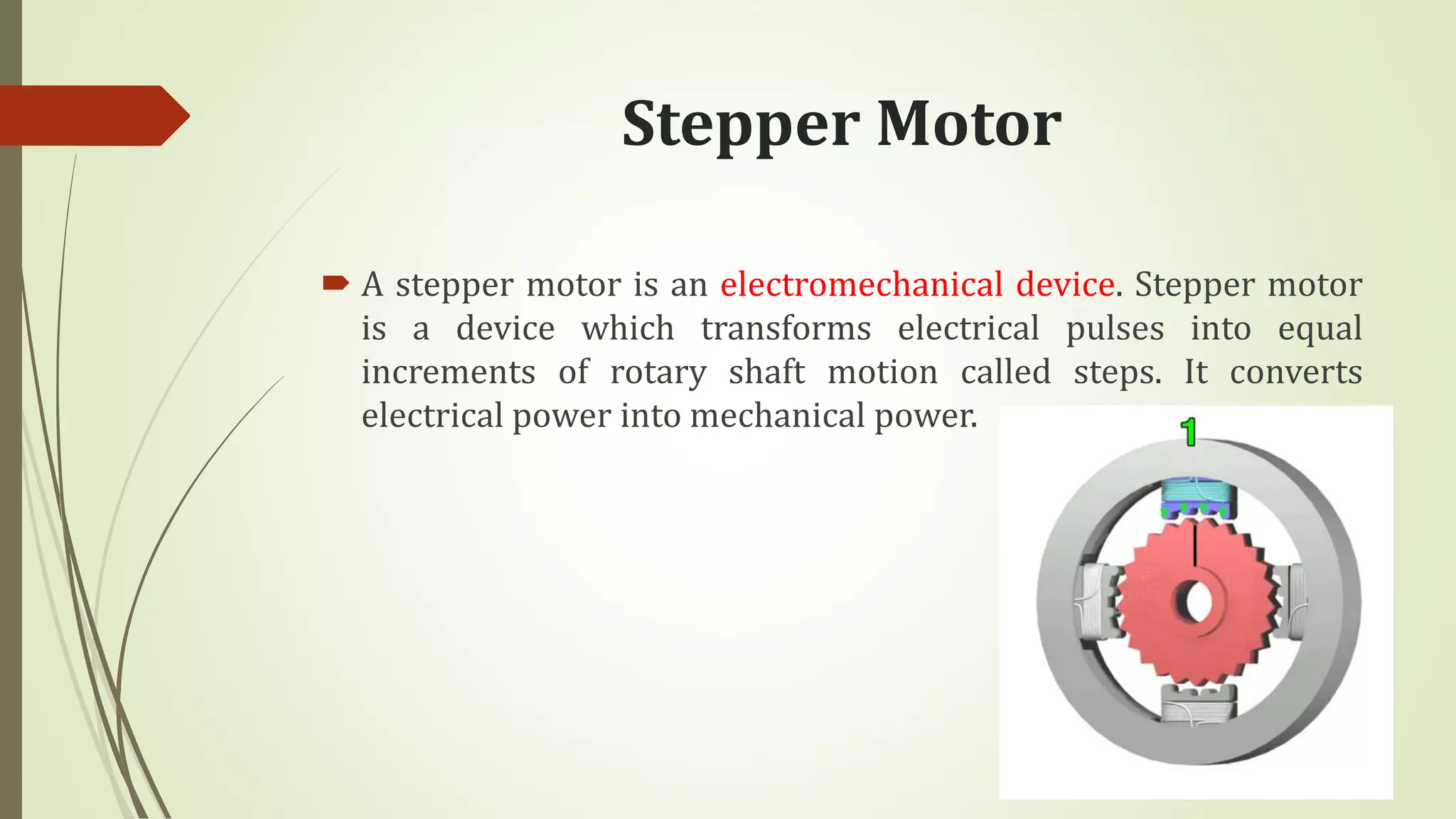 Stepper Motor
 A stepper motor is an electromechanical device. Stepper motor
is a device which transforms electrical pulses into equal
increments of rotary shaft motion called steps. It converts
electrical power into mechanical power.
 
