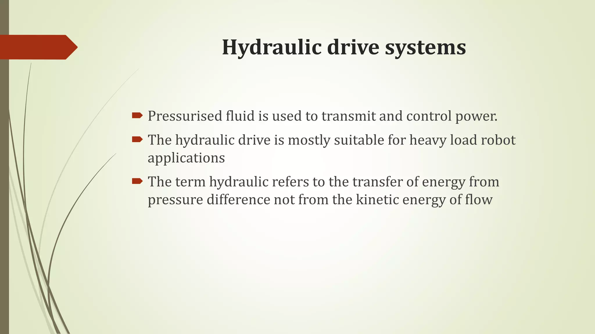 Hydraulic drive systems
 Pressurised fluid is used to transmit and control power.
 The hydraulic drive is mostly suitable for heavy load robot
applications
 The term hydraulic refers to the transfer of energy from
pressure difference not from the kinetic energy of flow
 