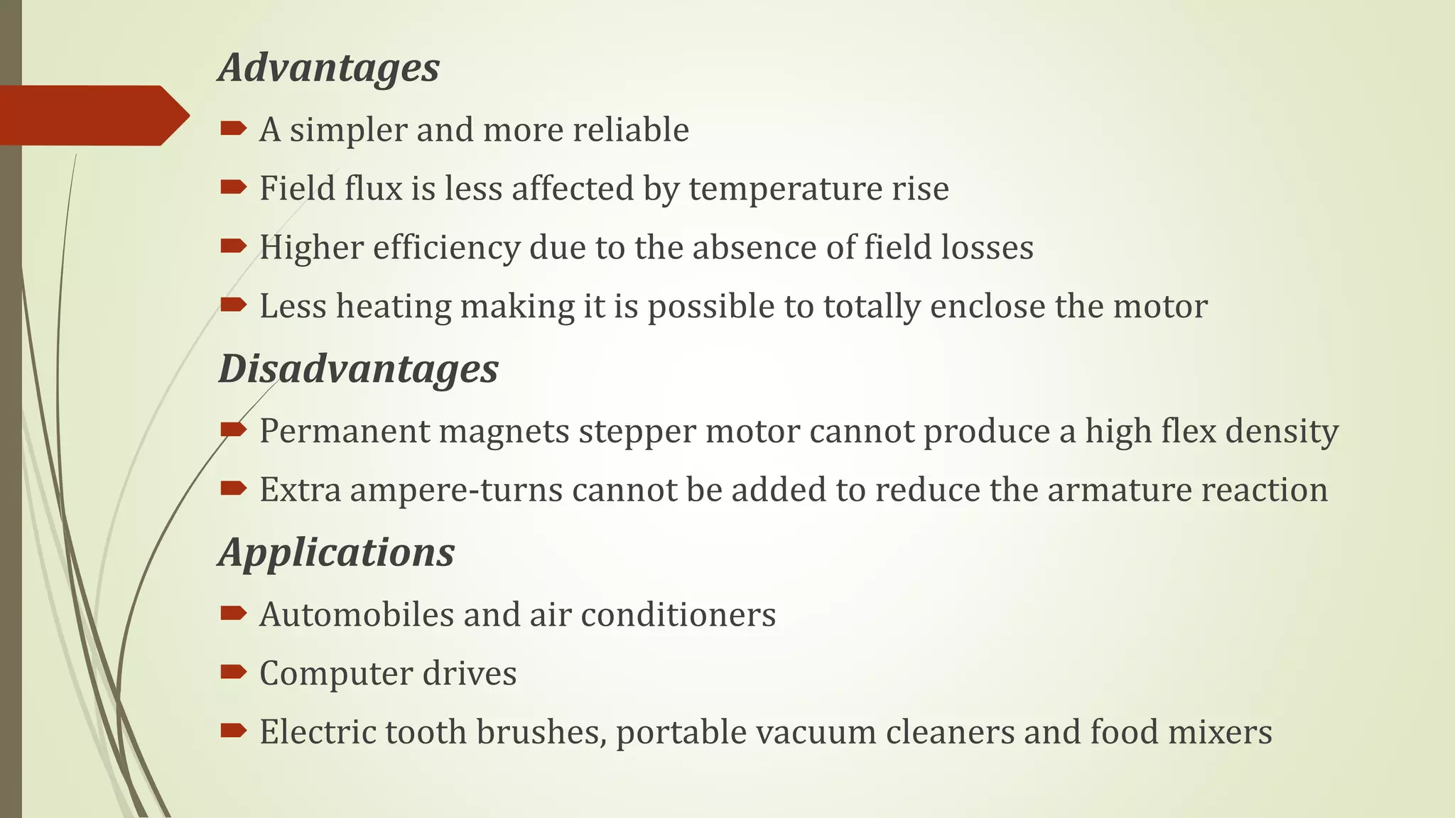 Advantages
 A simpler and more reliable
 Field flux is less affected by temperature rise
 Higher efficiency due to the absence of field losses
 Less heating making it is possible to totally enclose the motor
Disadvantages
 Permanent magnets stepper motor cannot produce a high flex density
 Extra ampere-turns cannot be added to reduce the armature reaction
Applications
 Automobiles and air conditioners
 Computer drives
 Electric tooth brushes, portable vacuum cleaners and food mixers
 