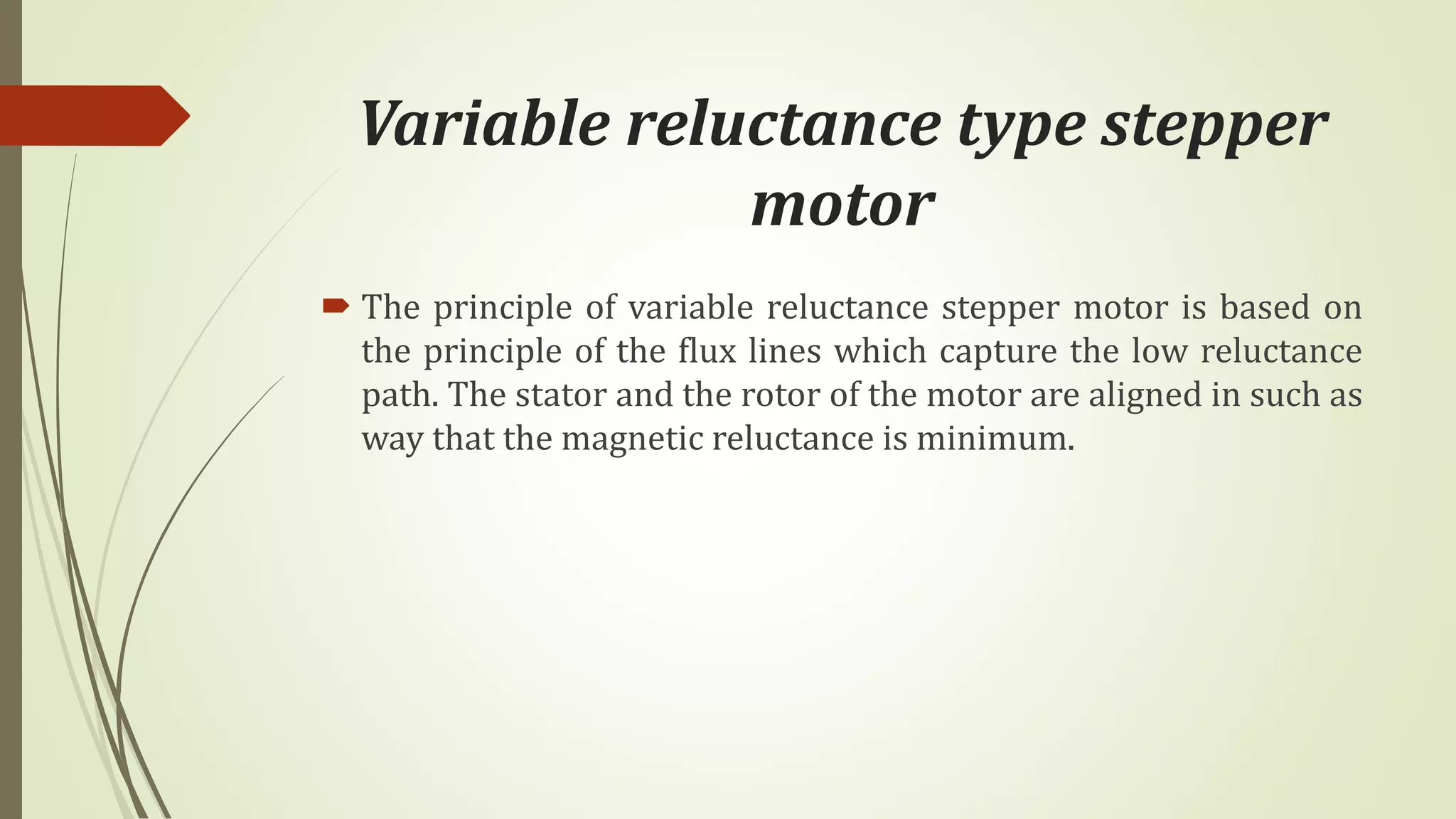 Variable reluctance type stepper
motor
 The principle of variable reluctance stepper motor is based on
the principle of the flux lines which capture the low reluctance
path. The stator and the rotor of the motor are aligned in such as
way that the magnetic reluctance is minimum.
 