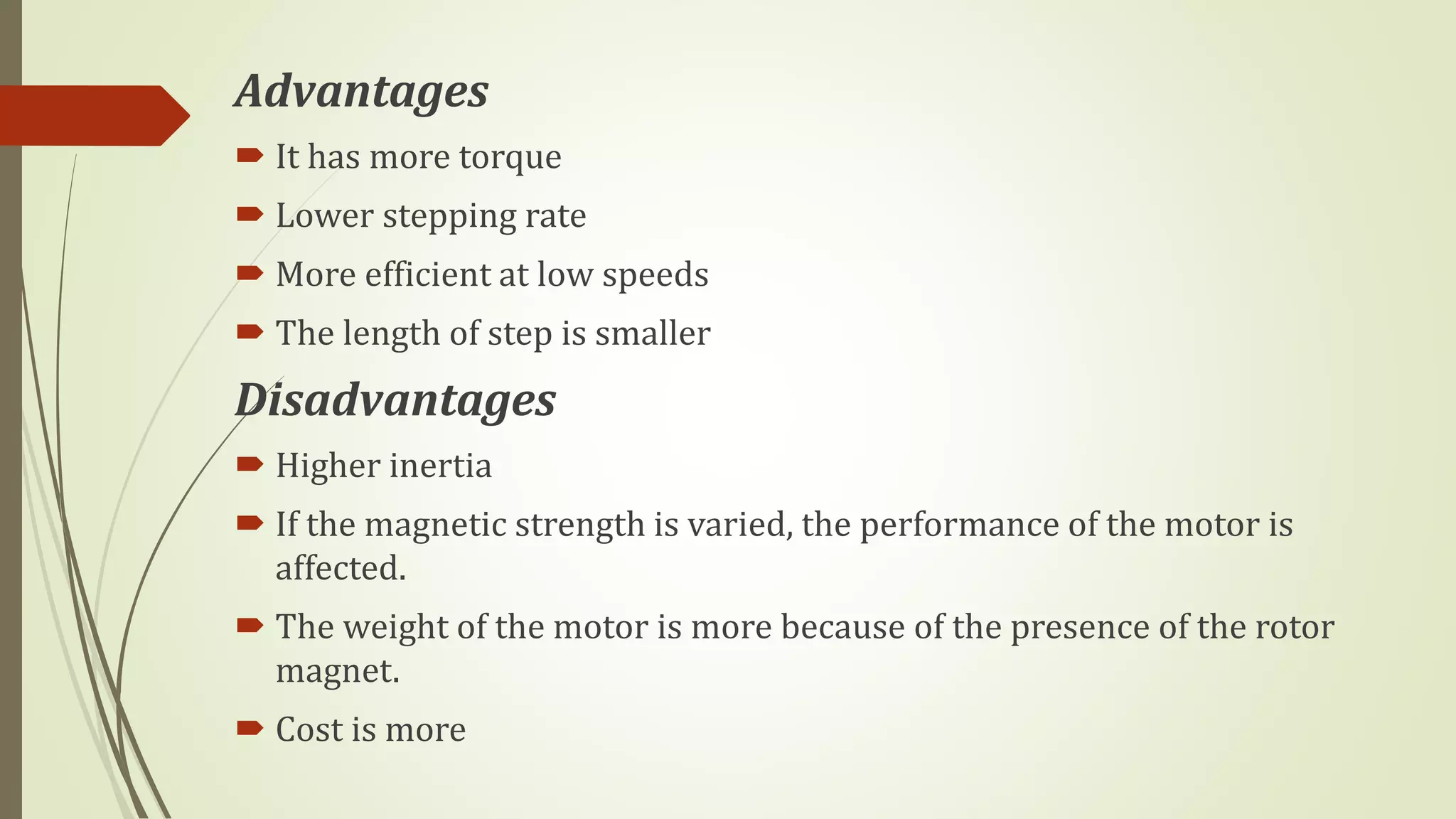 Advantages
 It has more torque
 Lower stepping rate
 More efficient at low speeds
 The length of step is smaller
Disadvantages
 Higher inertia
 If the magnetic strength is varied, the performance of the motor is
affected.
 The weight of the motor is more because of the presence of the rotor
magnet.
 Cost is more
 