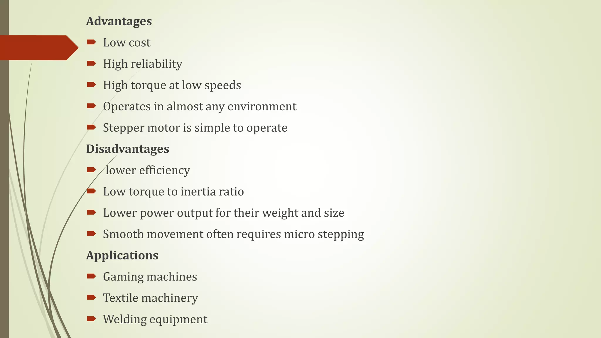 Advantages
 Low cost
 High reliability
 High torque at low speeds
 Operates in almost any environment
 Stepper motor is simple to operate
Disadvantages
 lower efficiency
 Low torque to inertia ratio
 Lower power output for their weight and size
 Smooth movement often requires micro stepping
Applications
 Gaming machines
 Textile machinery
 Welding equipment
 