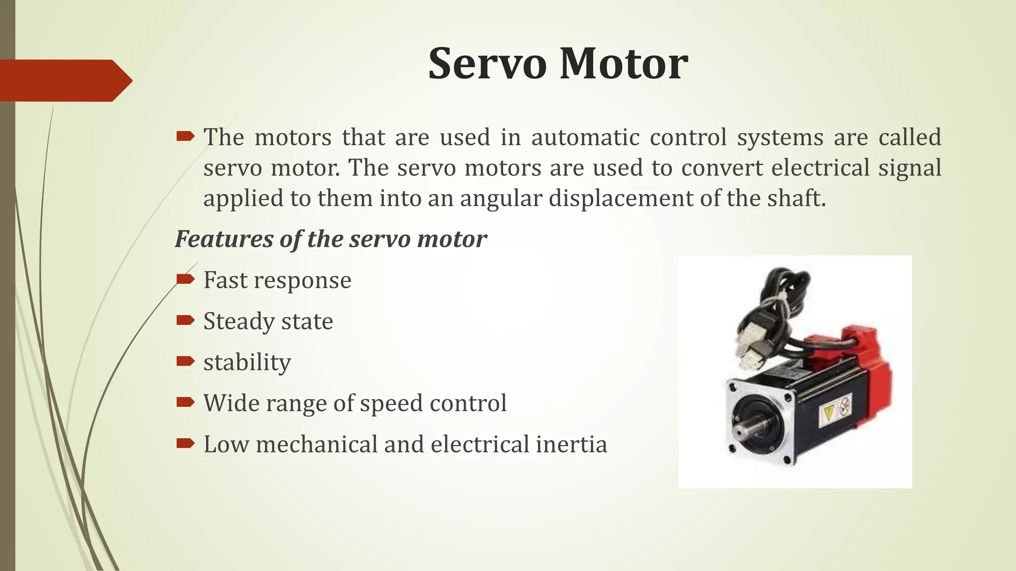 Servo Motor
 The motors that are used in automatic control systems are called
servo motor. The servo motors are used to convert electrical signal
applied to them into an angular displacement of the shaft.
Features of the servo motor
 Fast response
 Steady state
 stability
 Wide range of speed control
 Low mechanical and electrical inertia
 