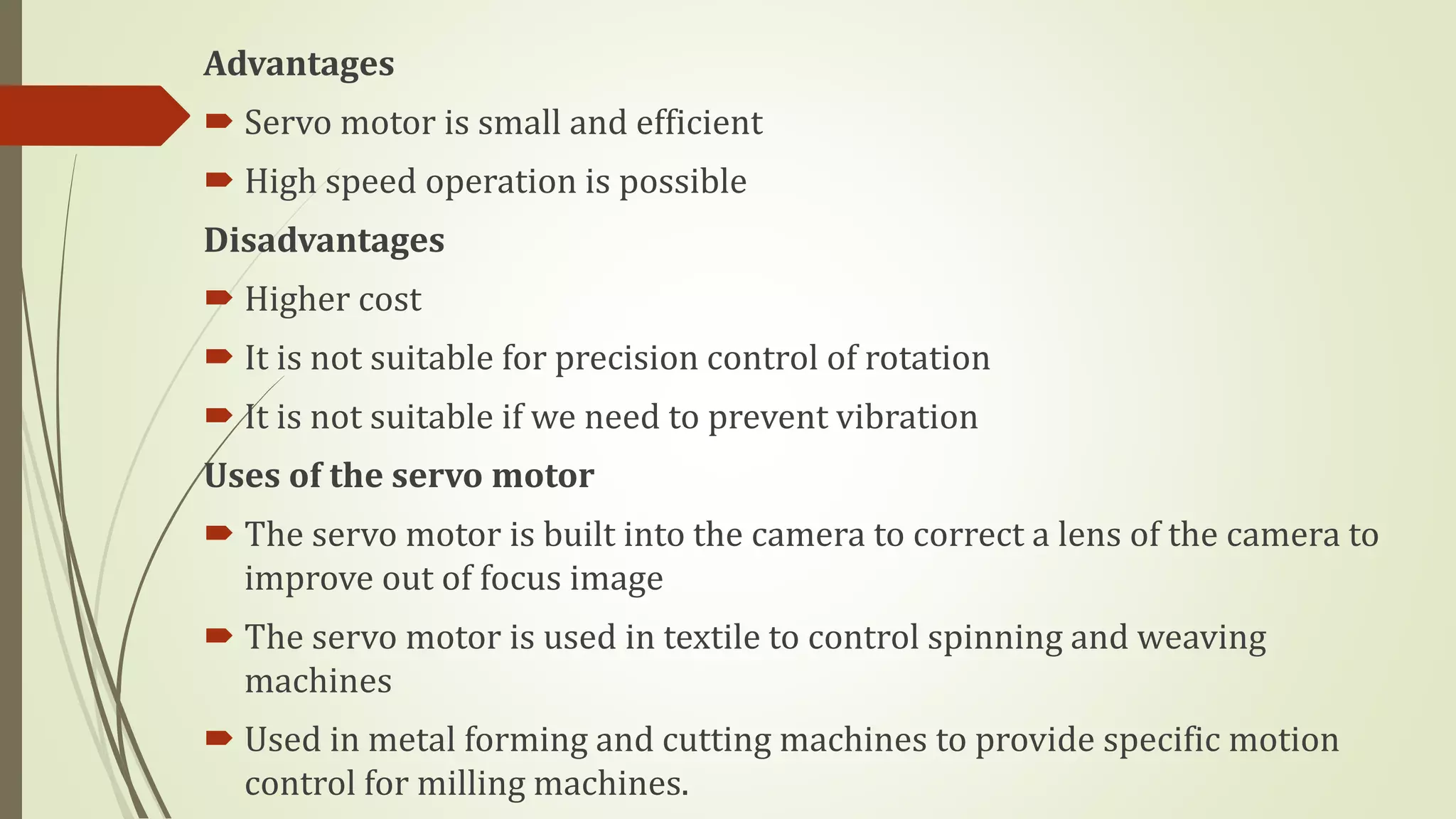 Advantages
 Servo motor is small and efficient
 High speed operation is possible
Disadvantages
 Higher cost
 It is not suitable for precision control of rotation
 It is not suitable if we need to prevent vibration
Uses of the servo motor
 The servo motor is built into the camera to correct a lens of the camera to
improve out of focus image
 The servo motor is used in textile to control spinning and weaving
machines
 Used in metal forming and cutting machines to provide specific motion
control for milling machines.
 