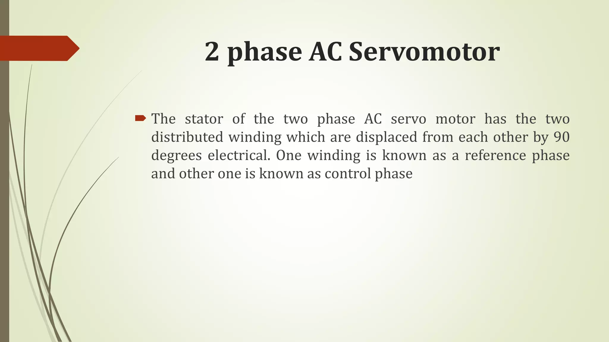2 phase AC Servomotor
 The stator of the two phase AC servo motor has the two
distributed winding which are displaced from each other by 90
degrees electrical. One winding is known as a reference phase
and other one is known as control phase
 