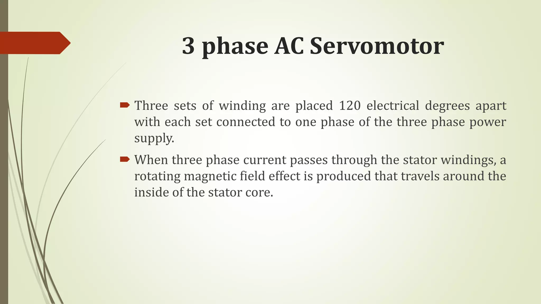 3 phase AC Servomotor
 Three sets of winding are placed 120 electrical degrees apart
with each set connected to one phase of the three phase power
supply.
 When three phase current passes through the stator windings, a
rotating magnetic field effect is produced that travels around the
inside of the stator core.
 