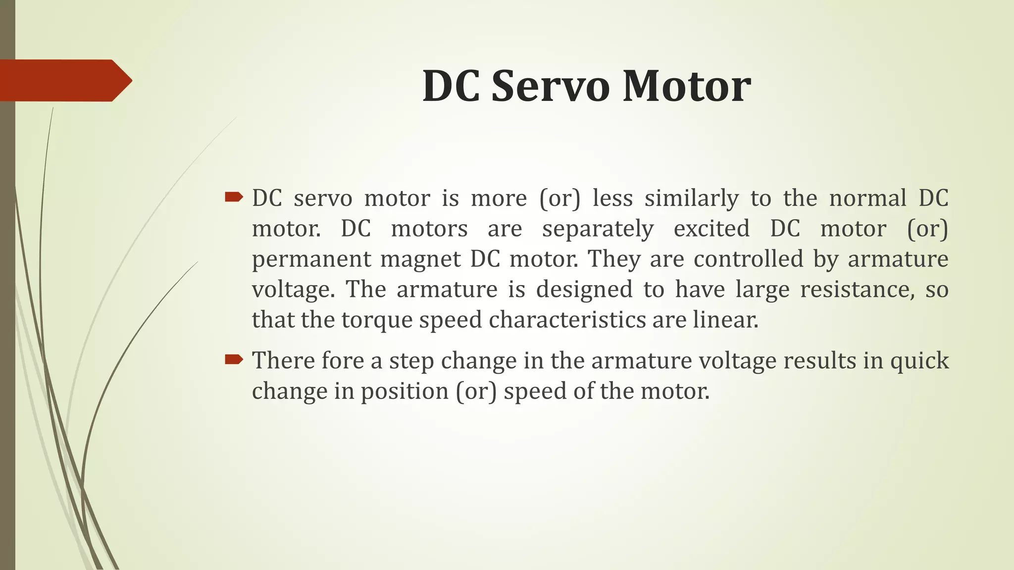 DC Servo Motor
 DC servo motor is more (or) less similarly to the normal DC
motor. DC motors are separately excited DC motor (or)
permanent magnet DC motor. They are controlled by armature
voltage. The armature is designed to have large resistance, so
that the torque speed characteristics are linear.
 There fore a step change in the armature voltage results in quick
change in position (or) speed of the motor.
 