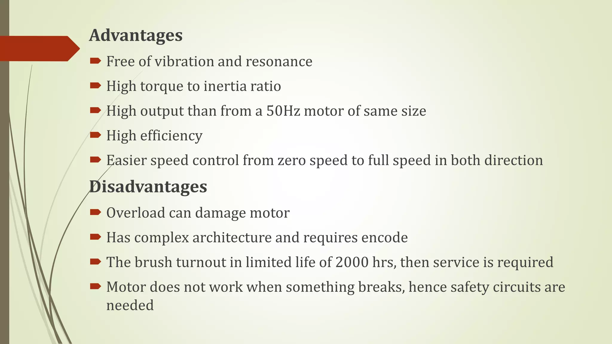 Advantages
 Free of vibration and resonance
 High torque to inertia ratio
 High output than from a 50Hz motor of same size
 High efficiency
 Easier speed control from zero speed to full speed in both direction
Disadvantages
 Overload can damage motor
 Has complex architecture and requires encode
 The brush turnout in limited life of 2000 hrs, then service is required
 Motor does not work when something breaks, hence safety circuits are
needed
 