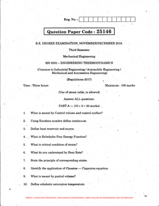 I·Question Paper Code : 25146 I
.B.E. DEGREE EXAMINATION, NOvEMBER/DECEMBER 2018..
Third Semester
Mechanical Engineering
ME 8391 '-ENGINEERING THERMODYNAMICS
(Common to Industrial Engineering/ Automobile Engineering I
·Mechanical and Automation Engineering)
(Regulations 2017)
Time : Three hours Maximum : 100 marks
(Use of steam table; is allowed)
Answer ALL questions.
PART A.:._ (10 x 2 =20 marks) .
1. What is meant by Control volume and co:utrol surface?
2. Using Knudsen number d~fine eorttinuuni.
3. Define heat reseFVoir and source.
. '
4. What is Helmholtz Free Energy_Function? ·
5. What is critical condition .of steatn?
6. What do you understand by Heat Rate?
7. State the principle of corresponding states.
8. Identify the application of Clausius - Clapeyron_equation.
9. What is meant by partial volume?
. 10. Define adiabatic saturation temperatur~.
. j
BIBIN.C / ASSOCIATE PROFESSOR / MECHANICAL ENGINEERING / RMK COLLEGE OF ENGINEERING AND TECHNOLOGY
 