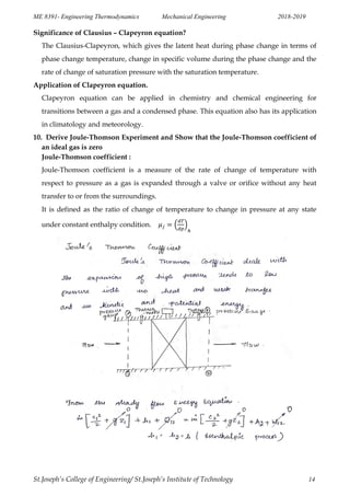 ME 8391- Engineering Thermodynamics Mechanical Engineering 2018-2019
St.Joseph’s College of Engineering/ St.Joseph’s Institute of Technology 14
Significance of Clausius – Clapeyron equation?
The Clausius-Clapeyron, which gives the latent heat during phase change in terms of
phase change temperature, change in specific volume during the phase change and the
rate of change of saturation pressure with the saturation temperature.
Application of Clapeyron equation.
Clapeyron equation can be applied in chemistry and chemical engineering for
transitions between a gas and a condensed phase. This equation also has its application
in climatology and meteorology.
10. Derive Joule-Thomson Experiment and Show that the Joule-Thomson coefficient of
an ideal gas is zero
Joule-Thomson coefficient :
Joule-Thomson coefficient is a measure of the rate of change of temperature with
respect to pressure as a gas is expanded through a valve or orifice without any heat
transfer to or from the surroundings.
It is defined as the ratio of change of temperature to change in pressure at any state
under constant enthalpy condition. ( )
 
