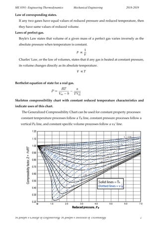 ME 8391- Engineering Thermodynamics Mechanical Engineering 2018-2019
St.Joseph’s College of Engineering/ St.Joseph’s Institute of Technology 2
Law of corresponding states.
If any two gases have equal values of reduced pressure and reduced temperature, then
they have same values of reduced volume.
Laws of perfect gas.
Boyle's Law states that volume of a given mass of a perfect gas varies inversely as the
absolute pressure when temperature is constant.
Charles' Law, or the law of volumes, states that if any gas is heated at constant pressure,
its volume changes directly as its absolute temperature.
Berthelot equation of state for a real gas.
Skeleton compressibility chart with constant reduced temperature characteristics and
indicate uses of this chart.
The Generalized Compressibility Chart can be used for constant property processes:
constant temperature processes follow a TR line, constant pressure processes follow a
vertical PR line, and constant specific volume processes follow a vR' line.
 