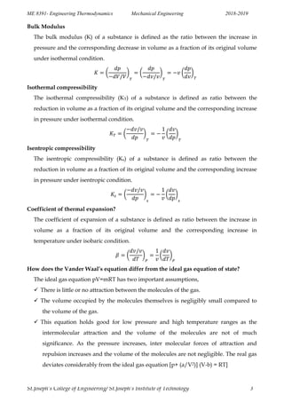ME 8391- Engineering Thermodynamics Mechanical Engineering 2018-2019
St.Joseph’s College of Engineering/ St.Joseph’s Institute of Technology 3
Bulk Modulus
The bulk modulus (K) of a substance is defined as the ratio between the increase in
pressure and the corresponding decrease in volume as a fraction of its original volume
under isothermal condition.
( ) ( ) ( )
Isothermal compressibility
The isothermal compressibility (KT) of a substance is defined as ratio between the
reduction in volume as a fraction of its original volume and the corresponding increase
in pressure under isothermal condition.
( ) ( )
Isentropic compressibility
The isentropic compressibility (Ks) of a substance is defined as ratio between the
reduction in volume as a fraction of its original volume and the corresponding increase
in pressure under isentropic condition.
( ) ( )
Coefficient of thermal expansion?
The coefficient of expansion of a substance is defined as ratio between the increase in
volume as a fraction of its original volume and the corresponding increase in
temperature under isobaric condition.
( ) ( )
How does the Vander Waal’s equation differ from the ideal gas equation of state?
The ideal gas equation pV=mRT has two important assumptions,
 There is little or no attraction between the molecules of the gas.
 The volume occupied by the molecules themselves is negligibly small compared to
the volume of the gas.
 This equation holds good for low pressure and high temperature ranges as the
intermolecular attraction and the volume of the molecules are not of much
significance. As the pressure increases, inter molecular forces of attraction and
repulsion increases and the volume of the molecules are not negligible. The real gas
deviates considerably from the ideal gas equation [p+ (a/V2)] (V-b) = RT]
 
