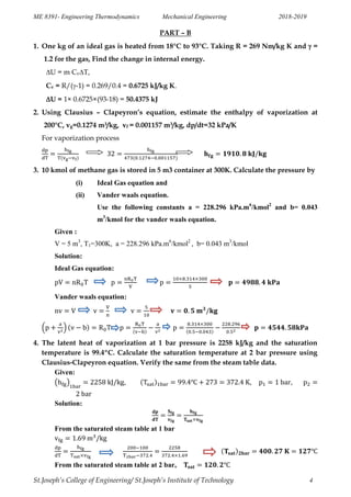 ME 8391- Engineering Thermodynamics Mechanical Engineering 2018-2019
St.Joseph’s College of Engineering/ St.Joseph’s Institute of Technology 4
PART – B
1. One kg of an ideal gas is heated from 18°C to 93°C. Taking R = 269 Nm/kg K and  =
1.2 for the gas, Find the change in internal energy.
U = m CvT,
Cv = R/(-1) = 0.269/0.4 = 0.6725 kJ/kg K.
U = 1× 0.6725×(93-18) = 50.4375 kJ
2. Using Clausius – Clapeyron’s equation, estimate the enthalpy of vaporization at
200°C, vg=0.1274 m3/kg, vf = 0.001157 m3/kg, dp/dt=32 kPa/K
For vaporization process
3. 10 kmol of methane gas is stored in 5 m3 container at 300K. Calculate the pressure by
(i) Ideal Gas equation and
(ii) Vander waals equation.
Use the following constants a = 228.296 kPa.m6
/kmol2
and b= 0.043
m3
/kmol for the vander waals equation.
Given :
V = 5 m3
, T1=300K, a = 228.296 kPa.m6
/kmol2
, b= 0.043 m3
/kmol
Solution:
Ideal Gas equation:
Vander waals equation:
( )
4. The latent heat of vaporization at 1 bar pressure is 2258 kJ/kg and the saturation
temperature is 99.4ºC. Calculate the saturation temperature at 2 bar pressure using
Clausius-Clapeyron equation. Verify the same from the steam table data.
Given:
( ) , , ,
Solution:
From the saturated steam table at 1 bar
From the saturated steam table at 2 bar,
 