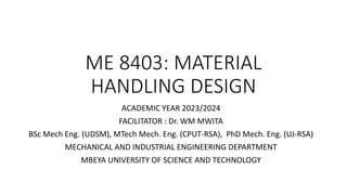 ME 8403: MATERIAL
HANDLING DESIGN
ACADEMIC YEAR 2023/2024
FACILITATOR : Dr. WM MWITA
BSc Mech Eng. (UDSM), MTech Mech. Eng. (CPUT-RSA), PhD Mech. Eng. (UJ-RSA)
MECHANICAL AND INDUSTRIAL ENGINEERING DEPARTMENT
MBEYA UNIVERSITY OF SCIENCE AND TECHNOLOGY
 