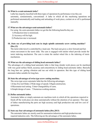 11
16.What is a semi-automatic lathe?
Lathe has majorly classified with three types of operations by performance wise they are
automatic, semiautomatic, conventional. A lathe in which all the machining operations are
performed automatically and loading and unloading of work piece, coolant on or off is performed
manually.
17.What are the advantages semi-automatic lathes?
For using the semi-automatic lathes we get the the following benefits they are
1) Production time is minimized.
2) Accuracy will be high.
3) Production rate is increased.
18. .State use of providing lead cam in single spindle automatic screw cutting machine?
(Dec,12)
The turret slide travel is controlled by a lead cam. The lead cam gives a slow forward and fast
return movement to the turret slide. The cam is engaged with ratchet wheel provide inside the
turret indexing mechanism. The cam is rotate the ratchet wheel this is the indexing of turret
mechanism.
19.What are the advantages of sliding head automatic lathes?
The advantages of a sliding head automatic lathe is that long slender work pieces can be machined
with very good surface finish, accuracy and concentricity in sliding head automatic lathes. Basically
the long bars are getting vibration and run out while in operation. But this type of sliding head
automatic lathes suitable for long bars.
20.State the advantages of swiss type screw cutting machine.
The swiss type screw automatic lathe has the following advantages.
1.It has five tool Slides 2.Wide range of speeds 3.Rigid construction.
4.Micrometer tool setting 5.Inter Changeability of cams.
6.Simple design of cams. 7.Numerous working stations.
21.Define automatic lathes.
Automatic lathes or simply automats are machines tools in which all the operations required to
finish off the work piece are done automatically without the attention of an operator. This type
of lathes manufacturing the parts are high accuracy and high production rate and low cost of
operations.
22.State any four advantages of automatic lathes.(Dec,2013)
The automatic lathes are mostly used for automation industries and high production rate
required industries only. The following are the advantages of the automatic lathes.
www.AUNewsBlog.net
www.AUNewsBlog.net
 