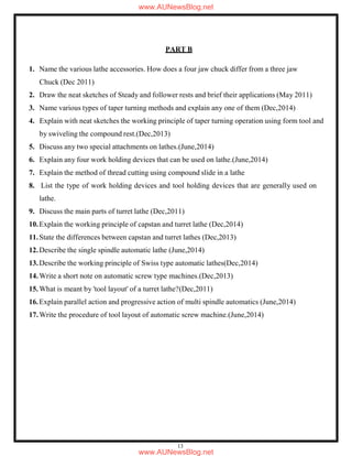 13
PART B
1. Name the various lathe accessories. How does a four jaw chuck differ from a three jaw
Chuck (Dec 2011)
2. Draw the neat sketches of Steady and follower rests and brief their applications (May 2011)
3. Name various types of taper turning methods and explain any one of them (Dec,2014)
4. Explain with neat sketches the working principle of taper turning operation using form tool and
by swiveling the compound rest.(Dec,2013)
5. Discuss any two special attachments on lathes.(June,2014)
6. Explain any four work holding devices that can be used on lathe.(June,2014)
7. Explain the method of thread cutting using compound slide in a lathe
8. List the type of work holding devices and tool holding devices that are generally used on
lathe.
9. Discuss the main parts of turret lathe (Dec,2011)
10.Explain the working principle of capstan and turret lathe (Dec,2014)
11.State the differences between capstan and turret lathes (Dec,2013)
12.Describe the single spindle automatic lathe (June,2014)
13.Describe the working principle of Swiss type automatic lathes(Dec,2014)
14.Write a short note on automatic screw type machines.(Dec,2013)
15.What is meant by 'tool layout' of a turret lathe?(Dec,2011)
16.Explain parallel action and progressive action of multi spindle automatics (June,2014)
17.Write the procedure of tool layout of automatic screw machine.(June,2014)
www.AUNewsBlog.net
www.AUNewsBlog.net
 