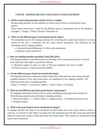 14
UNIT III – SHAPER, MILLING AND GEAR CUTTING MACHINES
1. Define reciprocating machines and list out few examples.
Reciprocating machines are the machines in which rotary motion is converted into linear
motion.
These motion conversion is made by the different types of mechanism used in the machines.
Examples: 1. Shaper, 2.Planer 3.Slotter 4. Broacher etc.
2. What are the different types of mechanism used in shaper?
The mechanism used in the shaping machines for converting the reciprocation motion in to rotary
motion by the ram is connected with the rotary motion mechanism. The following are the
mechanism used in shaping machine.
a. Crank and slotted Mechanism b. Whit worth mechanism
c. Hydraulic system mechanism
3. How are shaping machines specified? (June,2012,2013)
The shaping machine is specified by the size and shape of the machine and the size of the job
to be machined. The shaper is specified as follows.
i). Maximum length of stroke ii) Type of Driving mechanism iii). Size of Table.
iv).Power of motor v). Speed and Feed available.
4. List the different types of parts involved in the shaper
The shaping machine has minimum number of parts but all the parts are very strong and rigid
condition because of the rigid work pieces are machined by this shaping machine. The
following are the parts of shaping machine.
a. Base, b. Column, c. Cross rail, d. Saddle, e. Table, f. Ram, h. Tool head.
5. What are the different operations performed by using shaper?
The shaping machine has mostly used for surface machining using single point cutting tool.
The following operations are performed in shaping machines.
1. Horizontal surface , 2. Vertical surface 3. Angular surface , 4. Cutting slot and key ways
5. Irregular surface.
6. What is the need of quick return mechanism in shaper?
In shaping machine, the metal is cut during the forward stroke and in the return stroke no metal is
removed.. It is known as idle stroke. To reduce the total machining time the idle stroke time should be
reduced. So the return stroke is made faster than the cutting stroke. This is done by a mechanism called
quick return mechanism.
www.AUNewsBlog.net
www.AUNewsBlog.net
 