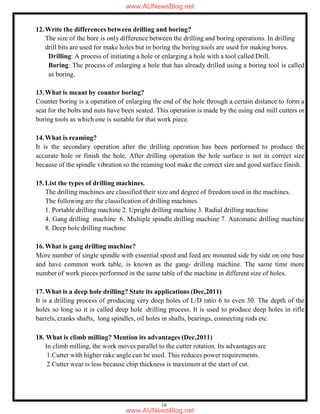 16
12.Write the differences between drilling and boring?
The size of the bore is only difference between the drilling and boring operations. In drilling
drill bits are used for make holes but in boring the boring tools are used for making bores.
Drilling: A process of initiating a hole or enlarging a hole with a tool called Drill.
Boring: The process of enlarging a hole that has already drilled using a boring tool is called
as boring.
13.What is meant by counter boring?
Counter boring is a operation of enlarging the end of the hole through a certain distance to form a
seat for the bolts and nuts have been seated. This operation is made by the using end mill cutters or
boring tools as which one is suitable for that work piece.
14.What is reaming?
It is the secondary operation after the drilling operation has been performed to produce the
accurate hole or finish the hole. After drilling operation the hole surface is not in correct size
because of the spindle vibration so the reaming tool make the correct size and good surface finish.
15.List the types of drilling machines.
The drilling machines are classified their size and degree of freedom used in the machines.
The following are the classification of drilling machines.
1. Portable drilling machine 2. Upright drilling machine 3. Radial drilling machine
4. Gang drilling machine 6. Multiple spindle drilling machine 7. Automatic drilling machine
8. Deep hole drilling machine
16.What is gang drilling machine?
More number of single spindle with essential speed and feed are mounted side by side on one base
and have common work table, is known as the gang- drilling machine. The same time more
number of work pieces performed in the same table of the machine in different size of holes.
17.What is a deep hole drilling? State its applications (Dec,2011)
It is a drilling process of producing very deep holes of L/D ratio 6 to even 30. The depth of the
holes so long so it is called deep hole drilling process. It is used to produce deep holes in rifle
barrels, cranks shafts, long spindles, oil holes in shafts, bearings, connecting rods etc.
18. What is climb milling? Mention its advantages (Dec,2011)
In climb milling, the work moves parallel to the cutter rotation. Its advantages are
1.Cutter with higher rake angle can be used. This reduces power requirements.
2.Cutter wear is less because chip thickness is maximum at the start of cut.
www.AUNewsBlog.net
www.AUNewsBlog.net
 