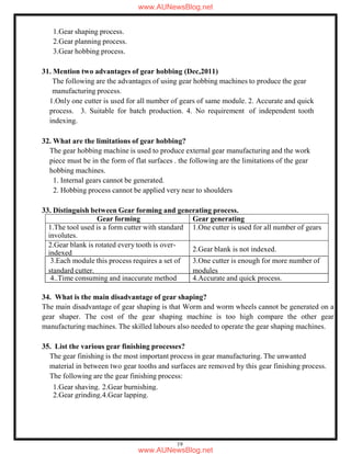 19
Gear forming Gear generating
1.The tool used is a form cutter with standard
involutes.
1.One cutter is used for all number of gears
2.Gear blank is rotated every tooth is over-
indexed 2.Gear blank is not indexed.
1.Gear shaping process.
2.Gear planning process.
3.Gear hobbing process.
31. Mention two advantages of gear hobbing (Dec,2011)
The following are the advantages of using gear hobbing machines to produce the gear
manufacturing process.
1.Only one cutter is used for all number of gears of same module. 2. Accurate and quick
process. 3. Suitable for batch production. 4. No requirement of independent tooth
indexing.
32. What are the limitations of gear hobbing?
The gear hobbing machine is used to produce external gear manufacturing and the work
piece must be in the form of flat surfaces . the following are the limitations of the gear
hobbing machines.
1. Internal gears cannot be generated.
2. Hobbing process cannot be applied very near to shoulders
33. Distinguish between Gear forming and generating process.
3.Each module this process requires a set of
standard cutter.
3.One cutter is enough for more number of
modules
4..Time consuming and inaccurate method 4.Accurate and quick process.
34. What is the main disadvantage of gear shaping?
The main disadvantage of gear shaping is that Worm and worm wheels cannot be generated on a
gear shaper. The cost of the gear shaping machine is too high compare the other gear
manufacturing machines. The skilled labours also needed to operate the gear shaping machines.
35. List the various gear finishing processes?
The gear finishing is the most important process in gear manufacturing. The unwanted
material in between two gear tooths and surfaces are removed by this gear finishing process.
The following are the gear finishing process:
1.Gear shaving. 2.Gear burnishing.
2.Gear grinding.4.Gear lapping.
www.AUNewsBlog.net
www.AUNewsBlog.net
 