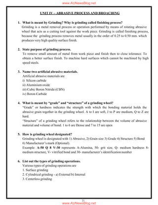 21
UNIT IV – ABRASIVE PROCESS AND BROACHING
1. What is meant by Grinding? Why is grinding called finishing process?
Grinding is a metal removal process or operation performed by means of rotating abrasive
wheel that acts as a cutting tool against the work piece. Grinding is called finishing process,
because the grinding process removes metal usually in the order of 0.25 to 0.50 mm. which
produces very high quality surface finish.
2. State purpose of grinding process.
To remove small amount of metal from work piece and finish then to close tolerance. To
obtain a better surface finish. To machine hard surfaces which cannot be machined by high
speed steels.
3. Name two artificial abrasive materials.
Artificial abrasive materials are
i) Silicon carbide
ii) Aluminium oxide
iii) Cubic Boron Nitride (CBN)
iv) Boron Carbide
4. What is meant by “grade” and “structure” of a grinding wheel?
“Grade” or hardness indicates the strength with which the bonding material holds the
abrasive grain together in the grinding wheel. A to I are soft, J to P are medium, Q to Z are
hard.
“Structure” of a grinding wheel refers to the relationship between the volume of abrasive
material and volume of bond. 1 to 6 are Dense and 7 to 15 are open
5. How is grinding wheel designated?
Grinding wheel is designated with 1) Abrasive, 2) Grain size 3) Grade 4) Structure 5) Bond
6) Manufacturer’s mark (Optional).
Example: A-50 Q 8 V-30 represents A-Alumina, 50- grit size, Q- medium hardness 8-
medium structure, V- vitrified bond and 30- manufacturer’s identification number
6. List out the types of grinding operations.
Various types of grinding operations are
1. Surface grinding
2. Cylindrical grinding - a) External b) Internal
3. Centerless grinding
www.AUNewsBlog.net
www.AUNewsBlog.net
 