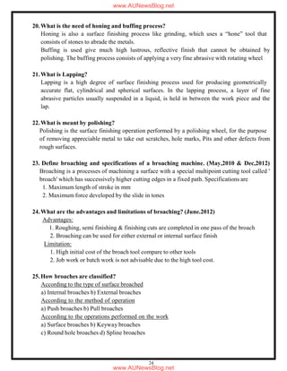 24
20.What is the need of honing and buffing process?
Honing is also a surface finishing process like grinding, which uses a “hone” tool that
consists of stones to abrade the metals.
Buffing is used give much high lustrous, reflective finish that cannot be obtained by
polishing. The buffing process consists of applying a very fine abrasive with rotating wheel
21.What is Lapping?
Lapping is a high degree of surface finishing process used for producing geometrically
accurate flat, cylindrical and spherical surfaces. In the lapping process, a layer of fine
abrasive particles usually suspended in a liquid, is held in between the work piece and the
lap.
22.What is meant by polishing?
Polishing is the surface finishing operation performed by a polishing wheel, for the purpose
of removing appreciable metal to take out scratches, hole marks, Pits and other defects from
rough surfaces.
23. Define broaching and specifications of a broaching machine. (May,2010 & Dec,2012)
Broaching is a processes of machining a surface with a special multipoint cutting tool called '
broach' which has successively higher cutting edges in a fixed path. Specifications are
1. Maximum length of stroke in mm
2. Maximum force developed by the slide in tones
24.What are the advantages and limitations of broaching? (June.2012)
Advantages:
1. Roughing, semi finishing & finishing cuts are completed in one pass of the broach
2. Broaching can be used for either external or internal surface finish
Limitation:
1. High initial cost of the broach tool compare to other tools
2. Job work or batch work is not advisable due to the high tool cost.
25.How broaches are classified?
According to the type of surface broached
a) Internal broaches b) External broaches
According to the method of operation
a) Push broaches b) Pull broaches
According to the operations performed on the work
a) Surface broaches b) Keyway broaches
c) Round hole broaches d) Spline broaches
www.AUNewsBlog.net
www.AUNewsBlog.net
 