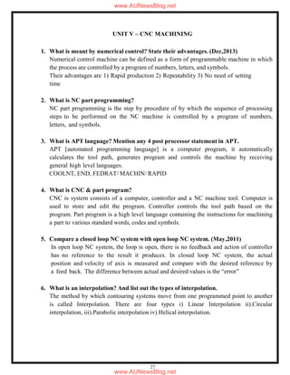 27
UNIT V – CNC MACHINING
1. What is meant by numerical control? State their advantages. (Dec,2013)
Numerical control machine can be defined as a form of programmable machine in which
the process are controlled by a program of numbers, letters, and symbols.
Their advantages are 1) Rapid production 2) Repeatability 3) No need of setting
time
2. What is NC part programming?
NC part programming is the step by procedure of by which the sequence of processing
steps to be performed on the NC machine is controlled by a program of numbers,
letters, and symbols.
3. What is APT language? Mention any 4 post processor statement in APT.
APT [automated programming language] is a computer program, it automatically
calculates the tool path, generates program and controls the machine by receiving
general high level languages.
COOLNT, END, FEDRAT/ MACHIN/ RAPID
4. What is CNC & part program?
CNC is system consists of a computer, controller and a NC machine tool. Computer is
used to store and edit the program. Controller controls the tool path based on the
program. Part program is a high level language containing the instructions for machining
a part to various standard words, codes and symbols.
5. Compare a closed loop NC system with open loop NC system. (May,2011)
In open loop NC system, the loop is open, there is no feedback and action of controller
has no reference to the result it produces. In closed loop NC system, the actual
position and velocity of axis is measured and compare with the desired reference by
a feed back. The difference between actual and desired values is the “error”
6. What is an interpolation? And list out the types of interpolation.
The method by which contouring systems move from one programmed point to another
is called Interpolation. There are four types i) Linear Interpolation ii).Circular
interpolation, iii).Parabolic interpolation iv) Helical interpolation.
www.AUNewsBlog.net
www.AUNewsBlog.net
 