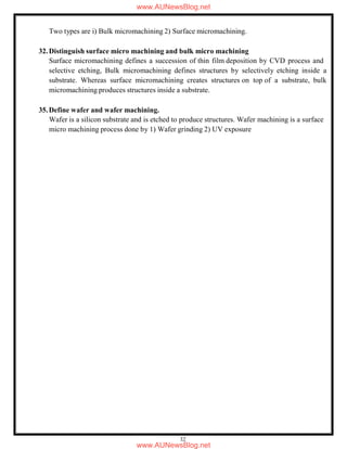 32
Two types are i) Bulk micromachining 2) Surface micromachining.
32.Distinguish surface micro machining and bulk micro machining
Surface micromachining defines a succession of thin film deposition by CVD process and
selective etching, Bulk micromachining defines structures by selectively etching inside a
substrate. Whereas surface micromachining creates structures on top of a substrate, bulk
micromachining produces structures inside a substrate.
35.Define wafer and wafer machining.
Wafer is a silicon substrate and is etched to produce structures. Wafer machining is a surface
micro machining process done by 1) Wafer grinding 2) UV exposure
www.AUNewsBlog.net
www.AUNewsBlog.net
 