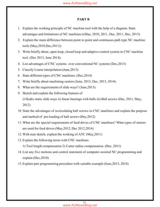 33
PART B
1. Explain the working principle of NC machine tool with the help of a diagram. State
advantages and limitations of NC machines ((May, 2010, 2011, Dec, 2011, Dec, 2013).
2. Explain the main difference between point to point and continuous path type NC machine
tools (May,2010,Dec,2011))
3. Write briefly about, open loop, closed loop and adaptive control system in CNC machine
tool. (Dec 2013, June 2014).
4. List advantages of CNC systems over conventional NC systems (Dec,2013)
5. Classify Linear interpolation (June,2013)
6. State different types of CNC machines. (Dec,2014)
7. Write briefly about machining centers (June, 2013, Dec, 2013, 2014).
8. What are the requirements of slide ways? (June,2013)
9. Sketch and explain the following features of
i) Hydro static slide ways ii) linear bearings with balls iii) Ball screws (Dec, 2011, May,
2012)
10. State the advantages of recirculating ball screws in CNC machines and explain the purpose
and method of pre-loading of ball screws (Dec,2012)
11. What are the special requirements of feed drives of CNC machines? What types of motors
are used for feed drives (May,2012, Dec 2012,2014)
12. With neat sketch, explain the working of ATC (May,2011)
13.Explain the following terms with CNC machines
1) Tool length compensation 2) Cutter radius compensation. (Dec, 2011)
14. List any five motions and control statement of computer assisted NC programming and
explain (Dec,2010)
15.Explain part programming procedure with suitable example (June,2013, 2014)
www.AUNewsBlog.net
www.AUNewsBlog.net
 